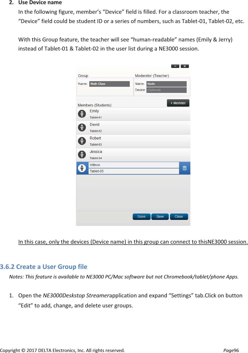 Copyright © 2017 DELTA Electronics, Inc. All rights reserved. Page96 2. Use Device name In the following figure, member’s “Device” field is filled. For a classroom teacher, the “Device” field could be student ID or a series of numbers, such as Tablet-01, Tablet-02, etc. With this Group feature, the teacher will see “human-readable” names (Emily & Jerry) instead of Tablet-01 & Tablet-02 in the user list during a NE3000 session. In this case, only the devices (Device name) in this group can connect to thisNE3000 session. 3.6.2 Create a User Group file Notes: This feature is available to NE3000 PC/Mac software but not Chromebook/tablet/phone Apps. 1. Open the NE3000Deskstop Streamerapplication and expand “Settings” tab.Click on button “Edit” to add, change, and delete user groups.