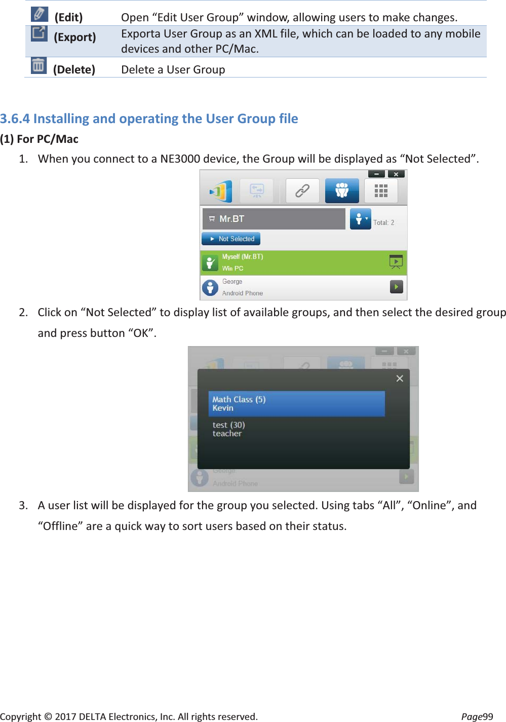 Copyright © 2017 DELTA Electronics, Inc. All rights reserved. Page99 3.6.4 Installing and operating the User Group file (1) For PC/Mac 1. When you connect to a NE3000 device, the Group will be displayed as “Not Selected”. 2. Click on “Not Selected” to display list of available groups, and then select the desired group and press button “OK”. 3. A user list will be displayed for the group you selected. Using tabs “All”, “Online”, and “Offline” are a quick way to sort users based on their status. (Edit) Open “Edit User Group” window, allowing users to make changes. (Export) Exporta User Group as an XML file, which can be loaded to any mobile devices and other PC/Mac. (Delete) Delete a User Group