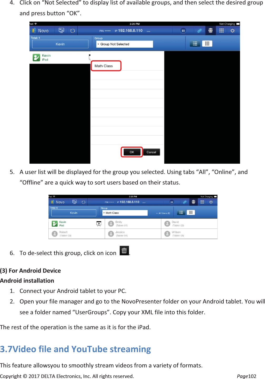 Copyright © 2017 DELTA Electronics, Inc. All rights reserved. Page102 4. Click on “Not Selected” to display list of available groups, and then select the desired group and press button “OK”. 5. A user list will be displayed for the group you selected. Using tabs “All”, “Online”, and “Offline” are a quick way to sort users based on their status. 6. To de-select this group, click on icon . (3) For Android Device Android installation 1. Connect your Android tablet to your PC. 2. Open your file manager and go to the NovoPresenter folder on your Android tablet. You will see a folder named “UserGroups”. Copy your XML file into this folder. The rest of the operation is the same as it is for the iPad. 3.7Video file and YouTube streaming This feature allowsyou to smoothly stream videos from a variety of formats.