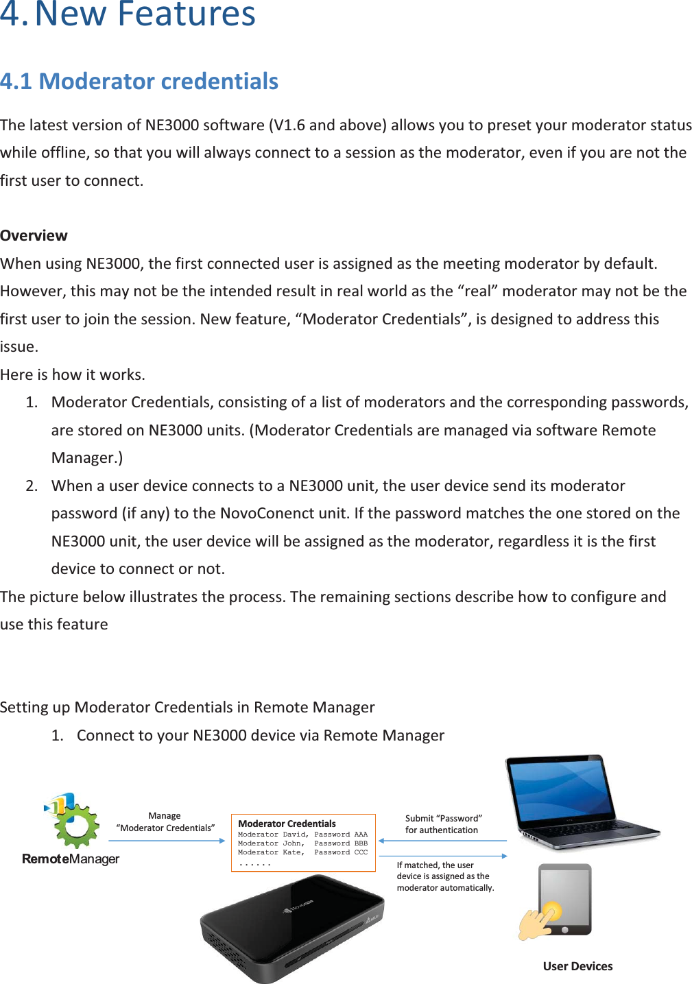 Copyright © 2017 DELTA Electronics, Inc. All rights reserved. Page106 4. New Features 4.1 Moderator credentials The latest version of NE3000 software (V1.6 and above) allows you to preset your moderator status while offline, so that you will always connect to a session as the moderator, even if you are not the first user to connect. Overview When using NE3000, the first connected user is assigned as the meeting moderator by default. However, this may not be the intended result in real world as the “real” moderator may not be the first user to join the session. New feature, “Moderator Credentials”, is designed to address this issue. Here is how it works. 1. Moderator Credentials, consisting of a list of moderators and the corresponding passwords, are stored on NE3000 units. (Moderator Credentials are managed via software Remote Manager.) 2. When a user device connects to a NE3000 unit, the user device send its moderator password (if any) to the NovoConenct unit. If the password matches the one stored on the NE3000 unit, the user device will be assigned as the moderator, regardless it is the first device to connect or not. The picture below illustrates the process. The remaining sections describe how to configure and use this feature Setting up Moderator Credentials in Remote Manager 1. Connect to your NE3000 device via Remote Manager Moderator CredentialsModerator David, Password AAAModerator John, Password BBBModerator Kate, Password CCC......Remot eManagerManage “Moderator Credentials”Submit “Password” for authenticationIf matched, the user device is assigned as the moderator automatically.User Devices