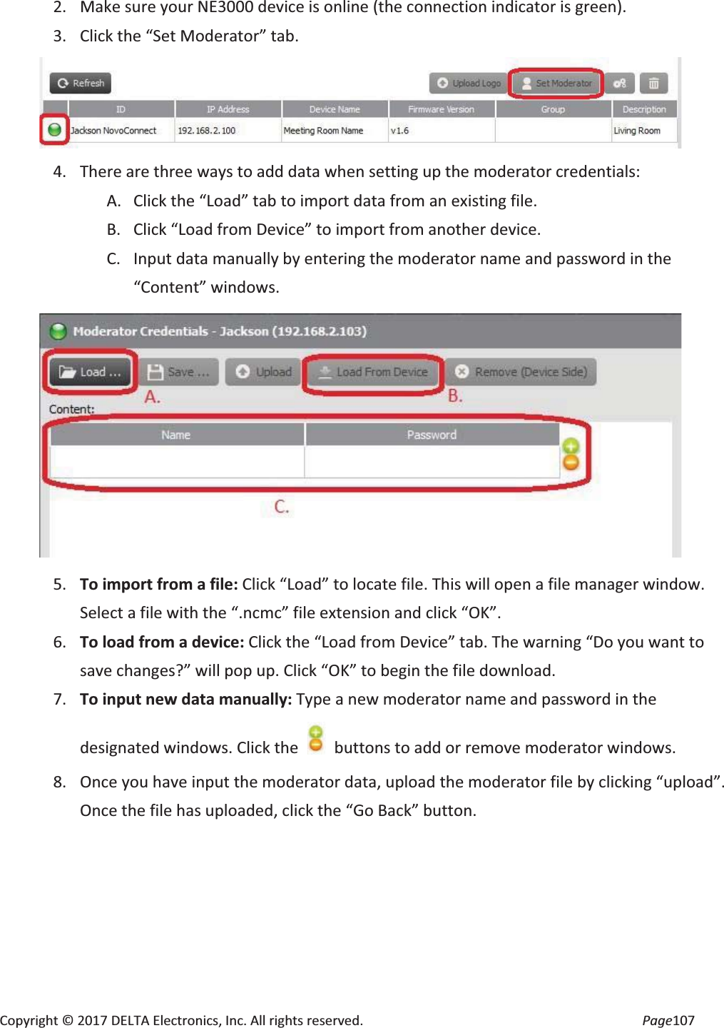 Copyright © 2017 DELTA Electronics, Inc. All rights reserved. Page107 2. Make sure your NE3000 device is online (the connection indicator is green). 3. Click the “Set Moderator” tab. 4. There are three ways to add data when setting up the moderator credentials: A. Click the “Load” tab to import data from an existing file. B. Click “Load from Device” to import from another device. C. Input data manually by entering the moderator name and password in the “Content” windows. 5. To import from a file: Click “Load” to locate file. This will open a file manager window. Select a file with the “.ncmc” file extension and click “OK”. 6. To load from a device: Click the “Load from Device” tab. The warning “Do you want to save changes?” will pop up. Click “OK” to begin the file download. 7. To input new data manually: Type a new moderator name and password in the designated windows. Click the buttons to add or remove moderator windows. 8. Once you have input the moderator data, upload the moderator file by clicking “upload”. Once the file has uploaded, click the “Go Back” button.