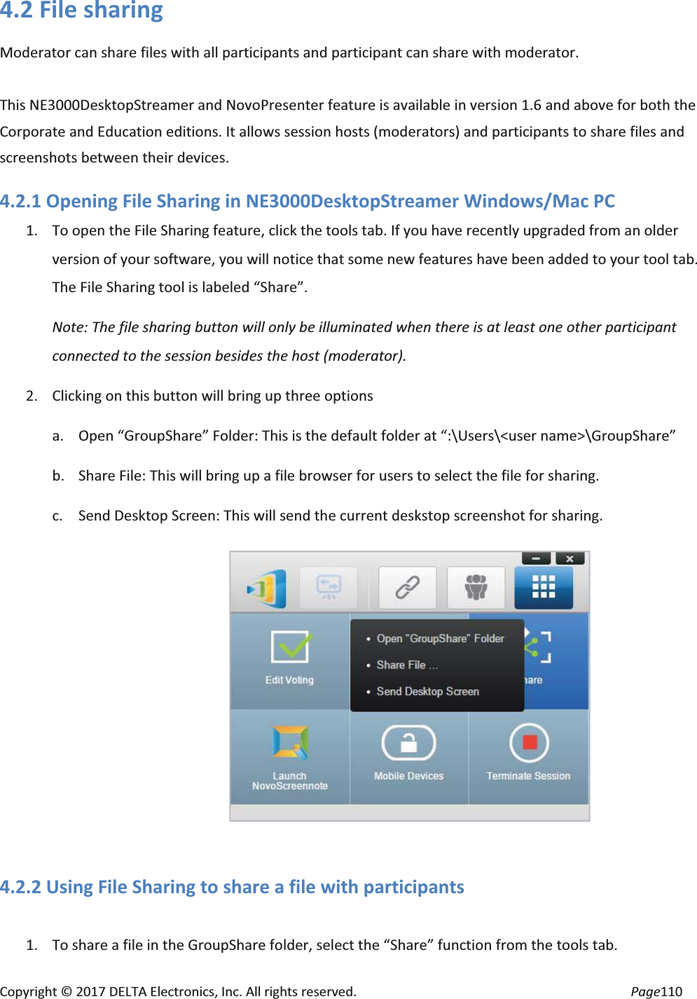 Copyright © 2017 DELTA Electronics, Inc. All rights reserved. Page110 4.2 File sharing Moderator can share files with all participants and participant can share with moderator. This NE3000DesktopStreamer and NovoPresenter feature is available in version 1.6 and above for both the Corporate and Education editions. It allows session hosts (moderators) and participants to share files and screenshots between their devices. 4.2.1 Opening File Sharing in NE3000DesktopStreamer Windows/Mac PC 1. To open the File Sharing feature, click the tools tab. If you have recently upgraded from an older version of your software, you will notice that some new features have been added to your tool tab. The File Sharing tool is labeled “Share”. Note: The file sharing button will only be illuminated when there is at least one other participant connected to the session besides the host (moderator). 2. Clicking on this button will bring up three options a. Open “GroupShare” Folder: This is the default folder at “:\Users\<user name>\GroupShare” b. Share File: This will bring up a file browser for users to select the file for sharing. c. Send Desktop Screen: This will send the current deskstop screenshot for sharing. 4.2.2 Using File Sharing to share a file with participants 1. To share a file in the GroupShare folder, select the “Share” function from the tools tab.