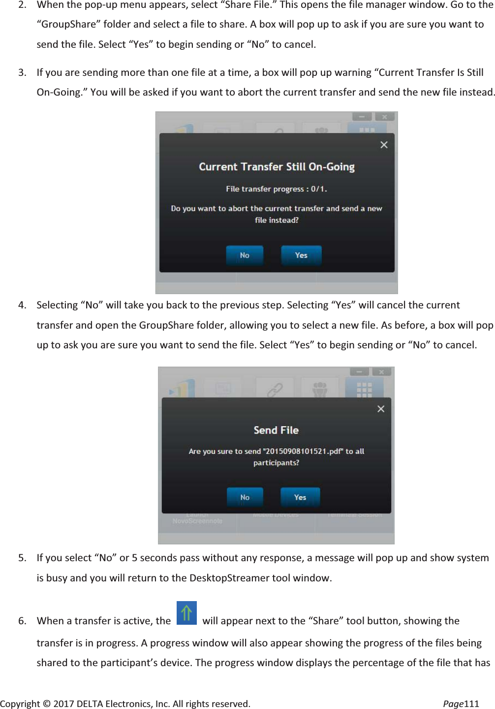 Copyright © 2017 DELTA Electronics, Inc. All rights reserved. Page111 2. When the pop-up menu appears, select “Share File.” This opens the file manager window. Go to the “GroupShare” folder and select a file to share. A box will pop up to ask if you are sure you want to send the file. Select “Yes” to begin sending or “No” to cancel. 3. If you are sending more than one file at a time, a box will pop up warning “Current Transfer Is Still On-Going.” You will be asked if you want to abort the current transfer and send the new file instead. 4. Selecting “No” will take you back to the previous step. Selecting “Yes” will cancel the current transfer and open the GroupShare folder, allowing you to select a new file. As before, a box will pop up to ask you are sure you want to send the file. Select “Yes” to begin sending or “No” to cancel. 5. If you select “No” or 5 seconds pass without any response, a message will pop up and show system is busy and you will return to the DesktopStreamer tool window. 6. When a transfer is active, the will appear next to the “Share” tool button, showing the transfer is in progress. A progress window will also appear showing the progress of the files being shared to the participant’s device. The progress window displays the percentage of the file that has