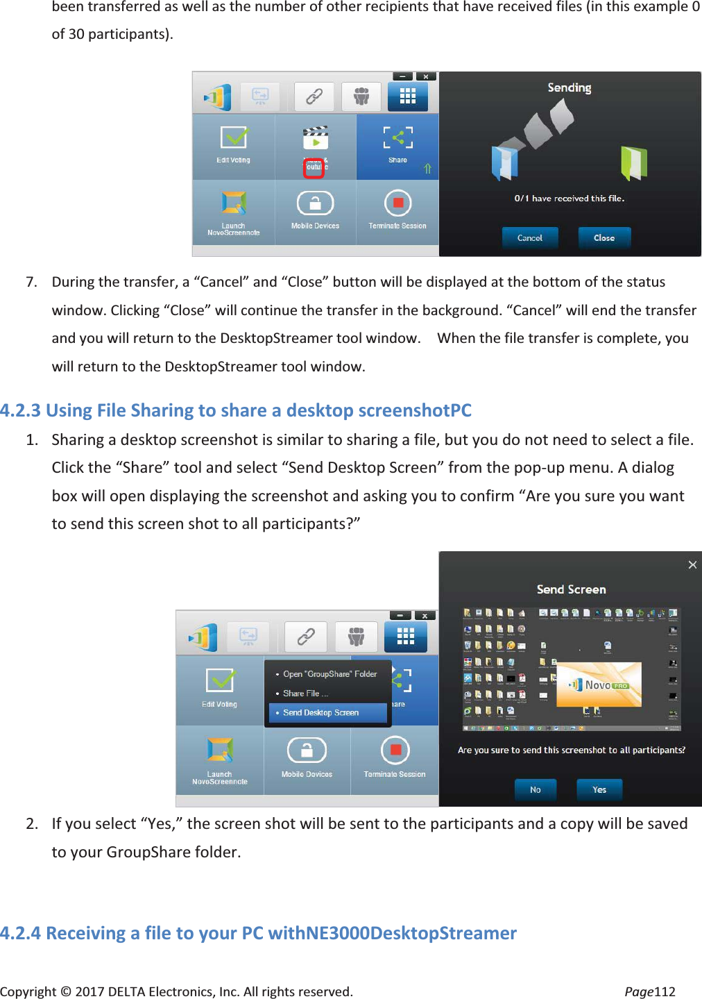 Copyright © 2017 DELTA Electronics, Inc. All rights reserved. Page112 been transferred as well as the number of other recipients that have received files (in this example 0 of 30 participants). 7. During the transfer, a “Cancel” and “Close” button will be displayed at the bottom of the status window. Clicking “Close” will continue the transfer in the background. “Cancel” will end the transfer and you will return to the DesktopStreamer tool window. When the file transfer is complete, you will return to the DesktopStreamer tool window. 4.2.3 Using File Sharing to share a desktop screenshotPC 1. Sharing a desktop screenshot is similar to sharing a file, but you do not need to select a file. Click the “Share” tool and select “Send Desktop Screen” from the pop-up menu. A dialog box will open displaying the screenshot and asking you to confirm “Are you sure you want to send this screen shot to all participants?” 2. If you select “Yes,” the screen shot will be sent to the participants and a copy will be saved to your GroupShare folder. 4.2.4 Receiving a file to your PC withNE3000DesktopStreamer