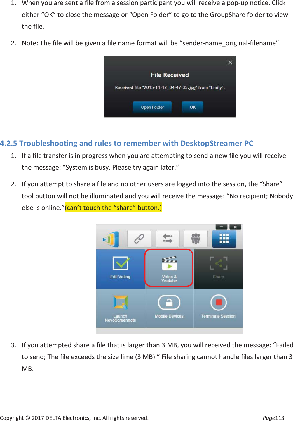 Copyright © 2017 DELTA Electronics, Inc. All rights reserved. Page113 1. When you are sent a file from a session participant you will receive a pop-up notice. Click either “OK” to close the message or “Open Folder” to go to the GroupShare folder to view the file. 2. Note: The file will be given a file name format will be “sender-name_original-filename”. 4.2.5 Troubleshooting and rules to remember with DesktopStreamer PC 1. If a file transfer is in progress when you are attempting to send a new file you will receive the message: “System is busy. Please try again later.” 2. If you attempt to share a file and no other users are logged into the session, the “Share” tool button will not be illuminated and you will receive the message: “No recipient; Nobody else is online.”(can’t touch the “share” button.) 3. If you attempted share a file that is larger than 3 MB, you will received the message: “Failed to send; The file exceeds the size lime (3 MB).” File sharing cannot handle files larger than 3 MB.