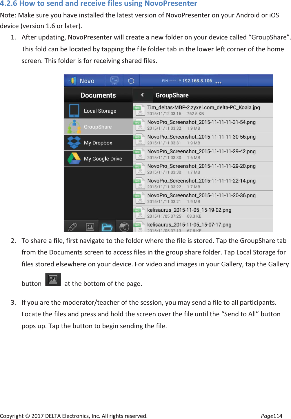 Copyright © 2017 DELTA Electronics, Inc. All rights reserved. Page114 4.2.6 How to send and receive files using NovoPresenter Note: Make sure you have installed the latest version of NovoPresenter on your Android or iOS device (version 1.6 or later). 1. After updating, NovoPresenter will create a new folder on your device called “GroupShare”. This fold can be located by tapping the file folder tab in the lower left corner of the home screen. This folder is for receiving shared files. 2. To share a file, first navigate to the folder where the file is stored. Tap the GroupShare tab from the Documents screen to access files in the group share folder. Tap Local Storage for files stored elsewhere on your device. For video and images in your Gallery, tap the Gallery button at the bottom of the page. 3. If you are the moderator/teacher of the session, you may send a file to all participants. Locate the files and press and hold the screen over the file until the “Send to All” button pops up. Tap the button to begin sending the file.