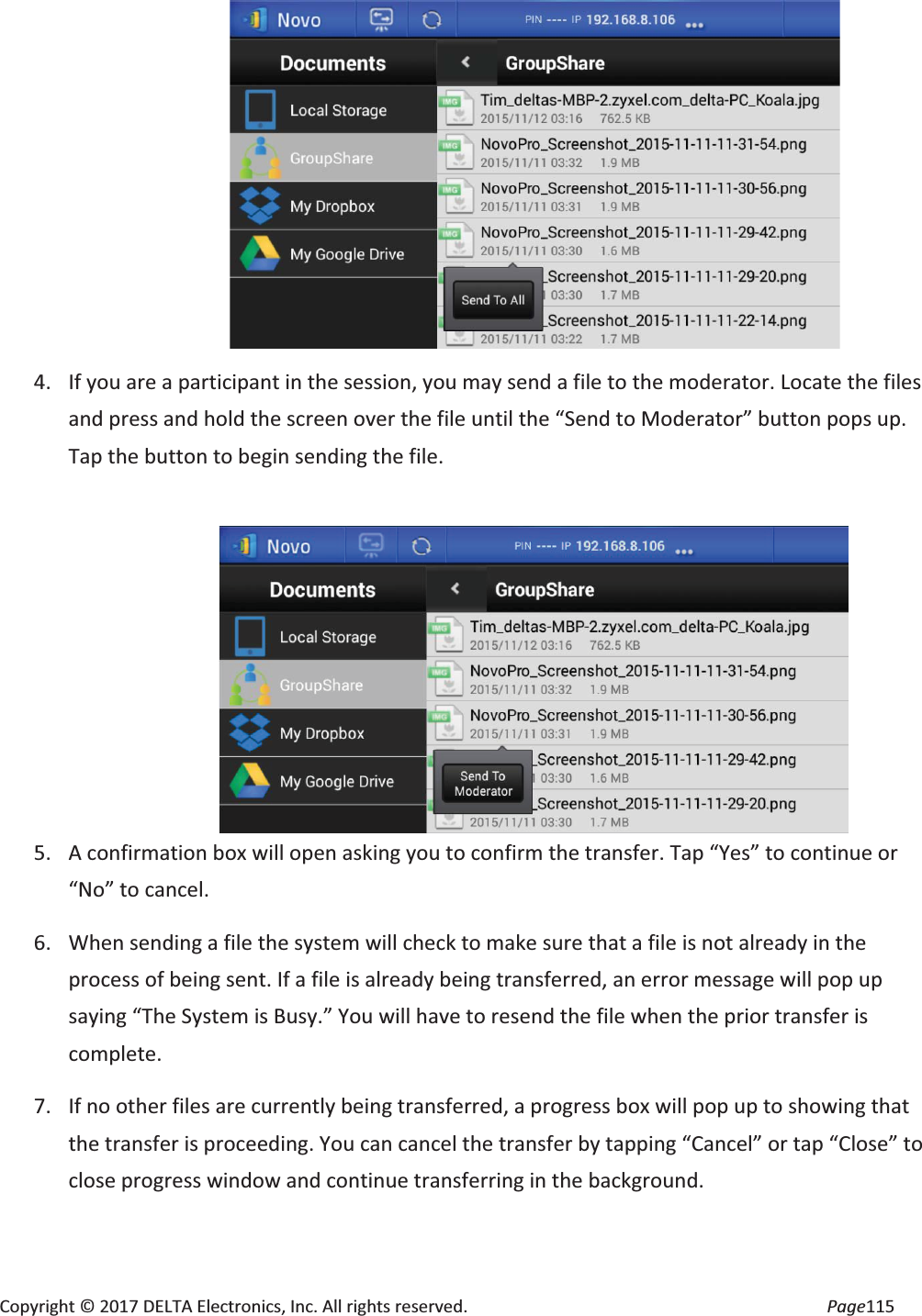 Copyright © 2017 DELTA Electronics, Inc. All rights reserved. Page115 4. If you are a participant in the session, you may send a file to the moderator. Locate the files and press and hold the screen over the file until the “Send to Moderator” button pops up. Tap the button to begin sending the file. 5. A confirmation box will open asking you to confirm the transfer. Tap “Yes” to continue or “No” to cancel. 6. When sending a file the system will check to make sure that a file is not already in the process of being sent. If a file is already being transferred, an error message will pop up saying “The System is Busy.” You will have to resend the file when the prior transfer is complete. 7. If no other files are currently being transferred, a progress box will pop up to showing that the transfer is proceeding. You can cancel the transfer by tapping “Cancel” or tap “Close” to close progress window and continue transferring in the background.
