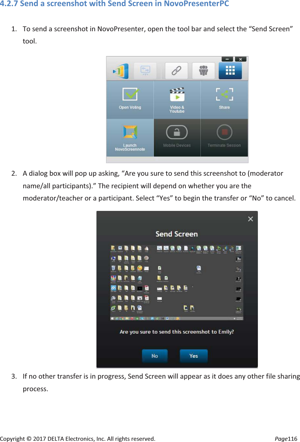 Copyright © 2017 DELTA Electronics, Inc. All rights reserved. Page116 4.2.7 Send a screenshot with Send Screen in NovoPresenterPC 1. To send a screenshot in NovoPresenter, open the tool bar and select the “Send Screen” tool. 2. A dialog box will pop up asking, “Are you sure to send this screenshot to (moderator name/all participants).” The recipient will depend on whether you are the moderator/teacher or a participant. Select “Yes” to begin the transfer or “No” to cancel. 3. If no other transfer is in progress, Send Screen will appear as it does any other file sharing process.