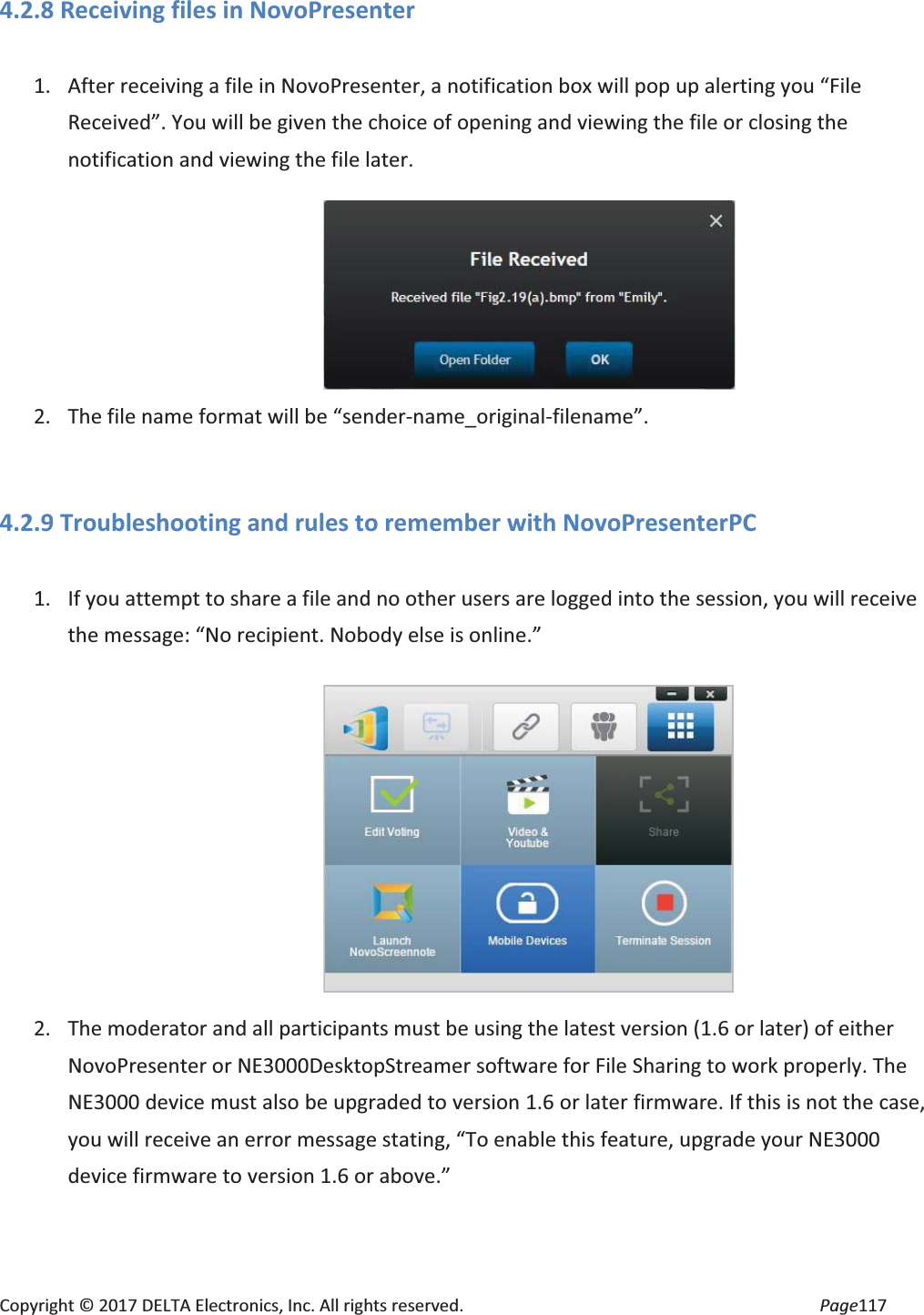 Copyright © 2017 DELTA Electronics, Inc. All rights reserved. Page117 4.2.8 Receiving files in NovoPresenter 1. After receiving a file in NovoPresenter, a notification box will pop up alerting you “File Received”. You will be given the choice of opening and viewing the file or closing the notification and viewing the file later. 2. The file name format will be “sender-name_original-filename”. 4.2.9 Troubleshooting and rules to remember with NovoPresenterPC 1. If you attempt to share a file and no other users are logged into the session, you will receive the message: “No recipient. Nobody else is online.” 2. The moderator and all participants must be using the latest version (1.6 or later) of either NovoPresenter or NE3000DesktopStreamer software for File Sharing to work properly. The NE3000 device must also be upgraded to version 1.6 or later firmware. If this is not the case, you will receive an error message stating, “To enable this feature, upgrade your NE3000 device firmware to version 1.6 or above.”