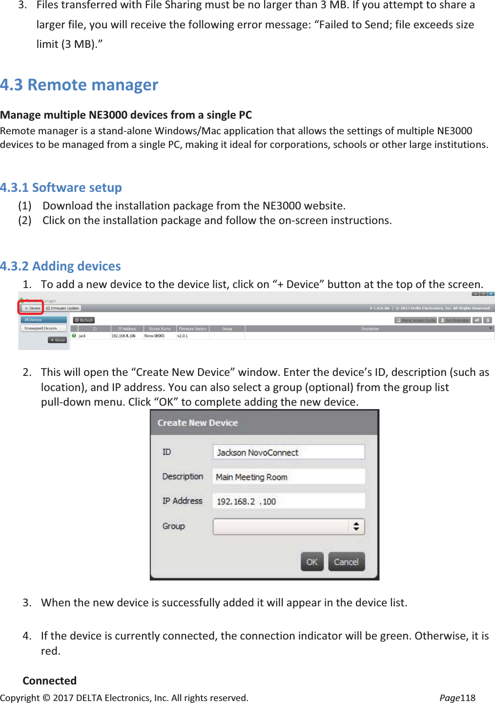 Copyright © 2017 DELTA Electronics, Inc. All rights reserved. Page118 3. Files transferred with File Sharing must be no larger than 3 MB. If you attempt to share a larger file, you will receive the following error message: “Failed to Send; file exceeds size limit (3 MB).” 4.3 Remote manager Manage multiple NE3000 devices from a single PC Remote manager is a stand-alone Windows/Mac application that allows the settings of multiple NE3000 devices to be managed from a single PC, making it ideal for corporations, schools or other large institutions. 4.3.1 Software setup (1) Download the installation package from the NE3000 website. (2) Click on the installation package and follow the on-screen instructions. 4.3.2 Adding devices 1. To add a new device to the device list, click on “+ Device” button at the top of the screen. 2. This will open the “Create New Device” window. Enter the device’s ID, description (such as location), and IP address. You can also select a group (optional) from the group list pull-down menu. Click “OK” to complete adding the new device. 3. When the new device is successfully added it will appear in the device list. 4. If the device is currently connected, the connection indicator will be green. Otherwise, it is red. Connected