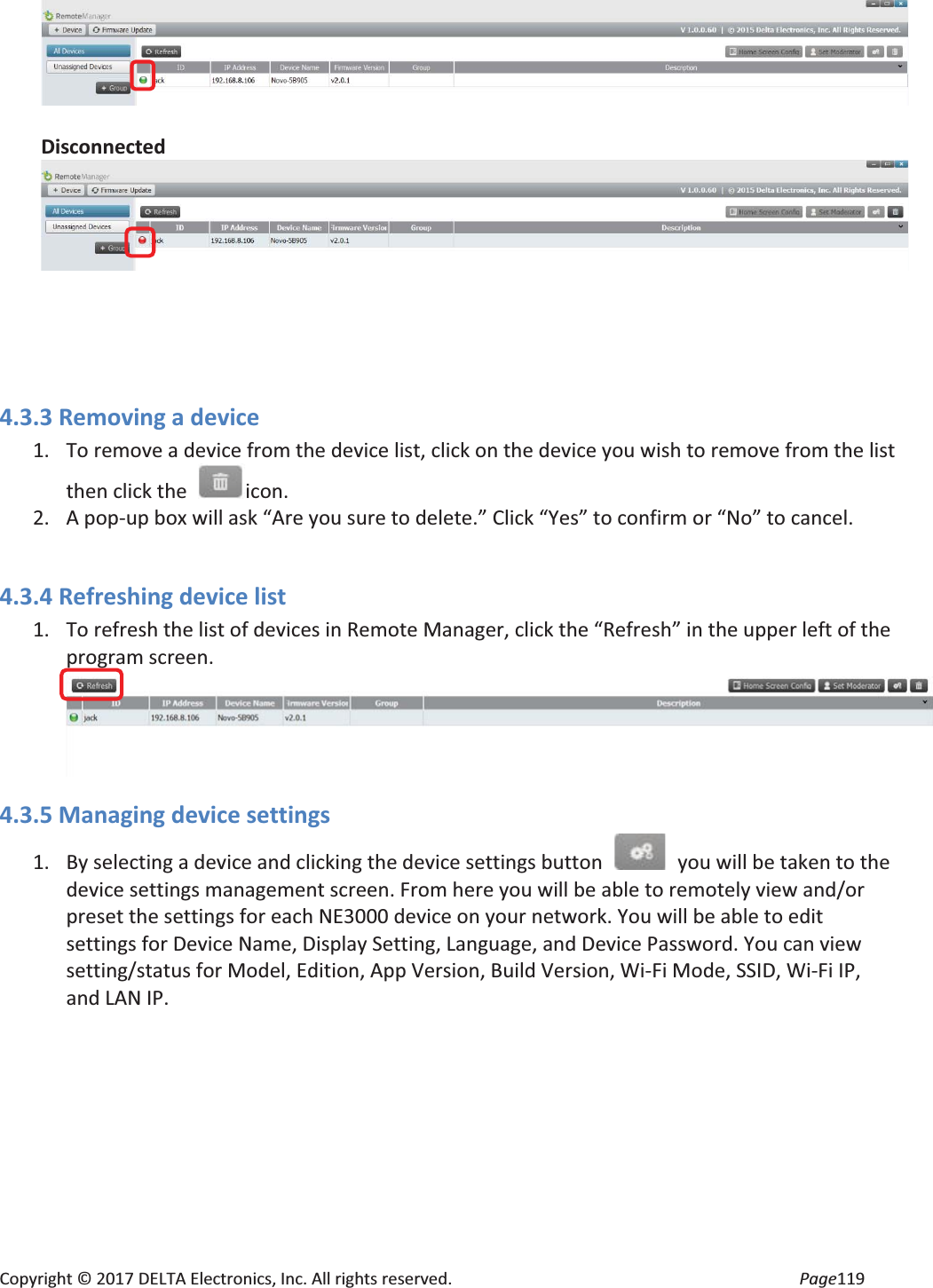 Copyright © 2017 DELTA Electronics, Inc. All rights reserved. Page119 Disconnected 4.3.3 Removing a device 1. To remove a device from the device list, click on the device you wish to remove from the list then click the icon. 2. A pop-up box will ask “Are you sure to delete.” Click “Yes” to confirm or “No” to cancel. 4.3.4 Refreshing device list 1. To refresh the list of devices in Remote Manager, click the “Refresh” in the upper left of the program screen. 4.3.5 Managing device settings 1. By selecting a device and clicking the device settings button you will be taken to the device settings management screen. From here you will be able to remotely view and/or preset the settings for each NE3000 device on your network. You will be able to edit settings for Device Name, Display Setting, Language, and Device Password. You can view setting/status for Model, Edition, App Version, Build Version, Wi-Fi Mode, SSID, Wi-Fi IP, and LAN IP.