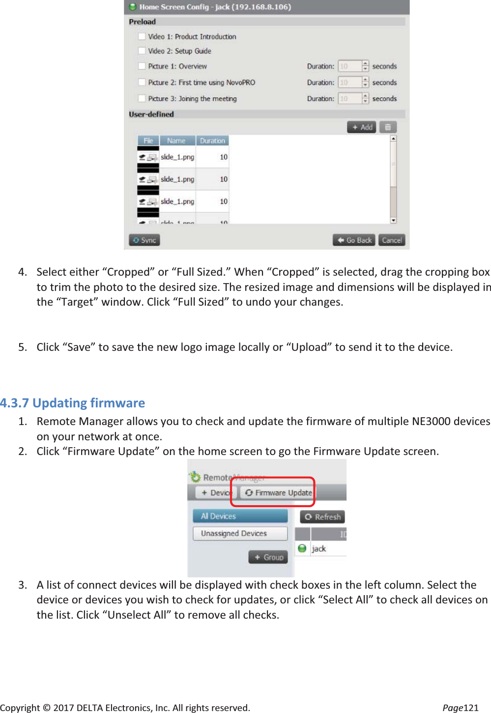 Copyright © 2017 DELTA Electronics, Inc. All rights reserved. Page121 4. Select either “Cropped” or “Full Sized.” When “Cropped” is selected, drag the cropping box to trim the photo to the desired size. The resized image and dimensions will be displayed in the “Target” window. Click “Full Sized” to undo your changes. 5. Click “Save” to save the new logo image locally or “Upload” to send it to the device. 4.3.7 Updating firmware 1. Remote Manager allows you to check and update the firmware of multiple NE3000 devices on your network at once. 2. Click “Firmware Update” on the home screen to go the Firmware Update screen. 3. A list of connect devices will be displayed with check boxes in the left column. Select the device or devices you wish to check for updates, or click “Select All” to check all devices on the list. Click “Unselect All” to remove all checks.