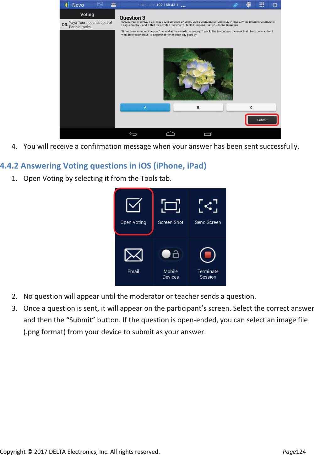 Copyright © 2017 DELTA Electronics, Inc. All rights reserved. Page124 4. You will receive a confirmation message when your answer has been sent successfully. 4.4.2 Answering Voting questions in iOS (iPhone, iPad) 1. Open Voting by selecting it from the Tools tab. 2. No question will appear until the moderator or teacher sends a question. 3. Once a question is sent, it will appear on the participant’s screen. Select the correct answer and then the “Submit” button. If the question is open-ended, you can select an image file (.png format) from your device to submit as your answer.