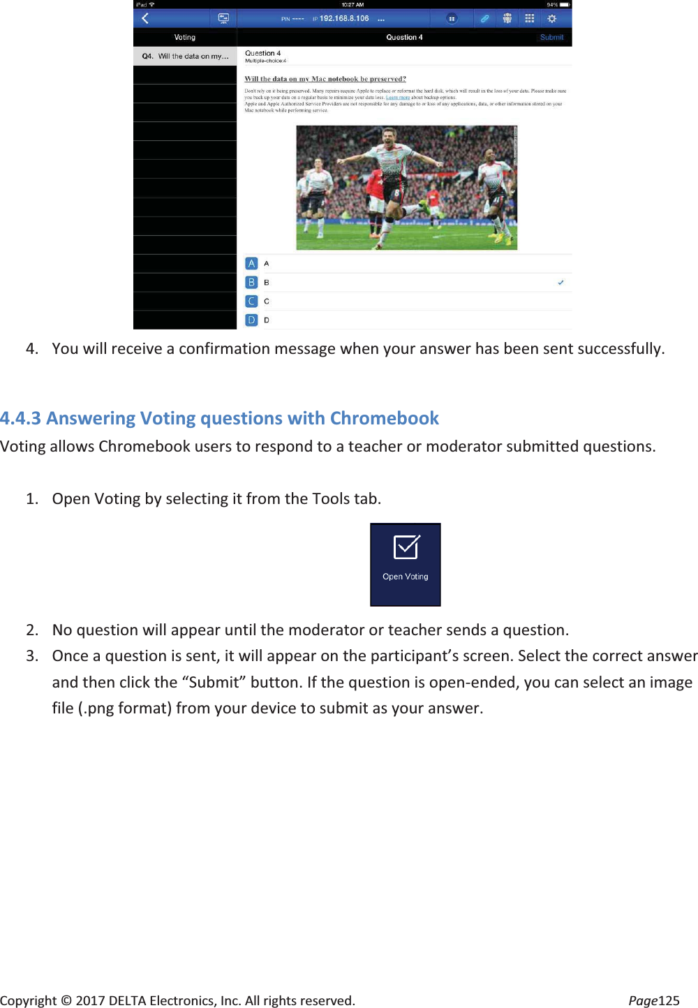 Copyright © 2017 DELTA Electronics, Inc. All rights reserved. Page125 4. You will receive a confirmation message when your answer has been sent successfully. 4.4.3 Answering Voting questions with Chromebook Voting allows Chromebook users to respond to a teacher or moderator submitted questions. 1. Open Voting by selecting it from the Tools tab. 2. No question will appear until the moderator or teacher sends a question. 3. Once a question is sent, it will appear on the participant’s screen. Select the correct answer and then click the “Submit” button. If the question is open-ended, you can select an image file (.png format) from your device to submit as your answer.