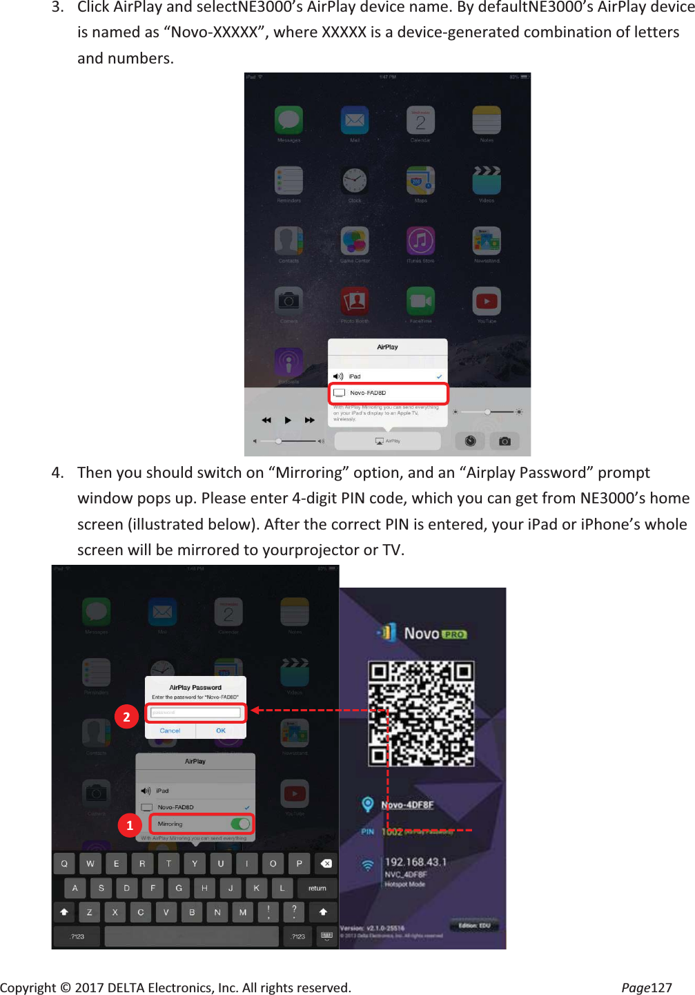 Copyright © 2017 DELTA Electronics, Inc. All rights reserved. Page127 3. Click AirPlay and selectNE3000’s AirPlay device name. By defaultNE3000’s AirPlay device is named as “Novo-XXXXX”, where XXXXX is a device-generated combination of letters and numbers. 4. Then you should switch on “Mirroring” option, and an “Airplay Password” prompt window pops up. Please enter 4-digit PIN code, which you can get from NE3000’s home screen (illustrated below). After the correct PIN is entered, your iPad or iPhone’s whole screen will be mirrored to yourprojector or TV. 1 2