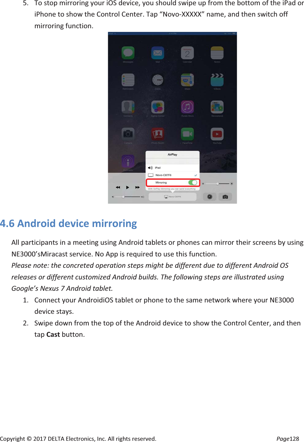 Copyright © 2017 DELTA Electronics, Inc. All rights reserved. Page128 5. To stop mirroring your iOS device, you should swipe up from the bottom of the iPad or iPhone to show the Control Center. Tap “Novo-XXXXX” name, and then switch off mirroring function. 4.6 Android device mirroring All participants in a meeting using Android tablets or phones can mirror their screens by using NE3000’sMiracast service. No App is required to use this function. Please note: the concreted operation steps might be different due to different Android OS releases or different customized Android builds. The following steps are illustrated using Google’s Nexus 7 Android tablet. 1. Connect your AndroidiOS tablet or phone to the same network where your NE3000 device stays. 2. Swipe down from the top of the Android device to show the Control Center, and then tap Cast button.