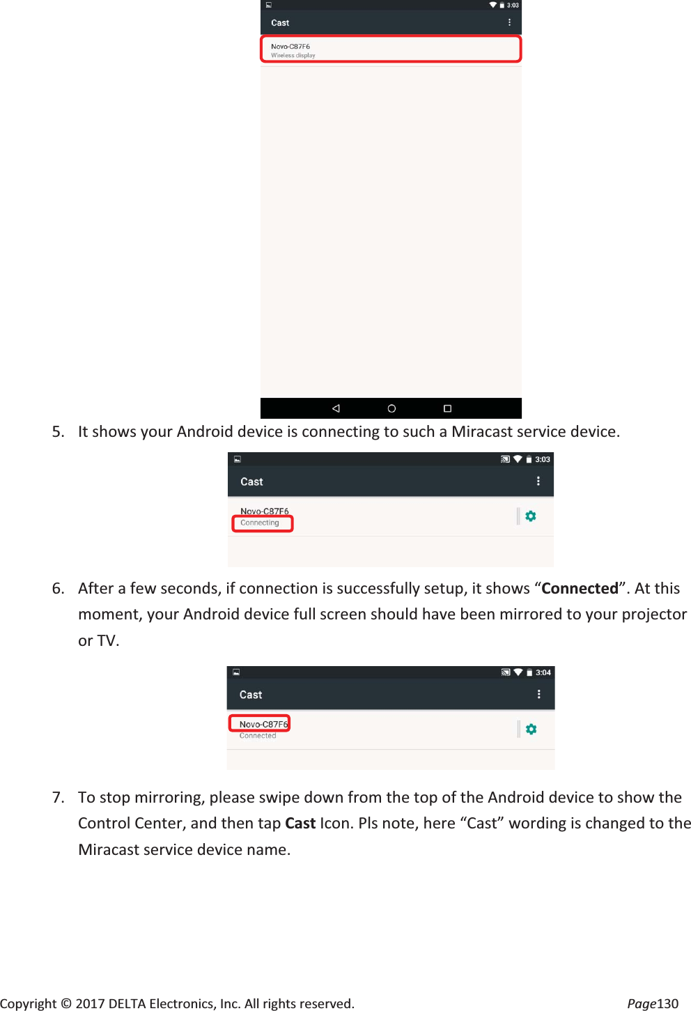 Copyright © 2017 DELTA Electronics, Inc. All rights reserved. Page130 5. It shows your Android device is connecting to such a Miracast service device. 6. After a few seconds, if connection is successfully setup, it shows “Connected”. At this moment, your Android device full screen should have been mirrored to your projector or TV. 7. To stop mirroring, please swipe down from the top of the Android device to show the Control Center, and then tap Cast Icon. Pls note, here “Cast” wording is changed to the Miracast service device name.