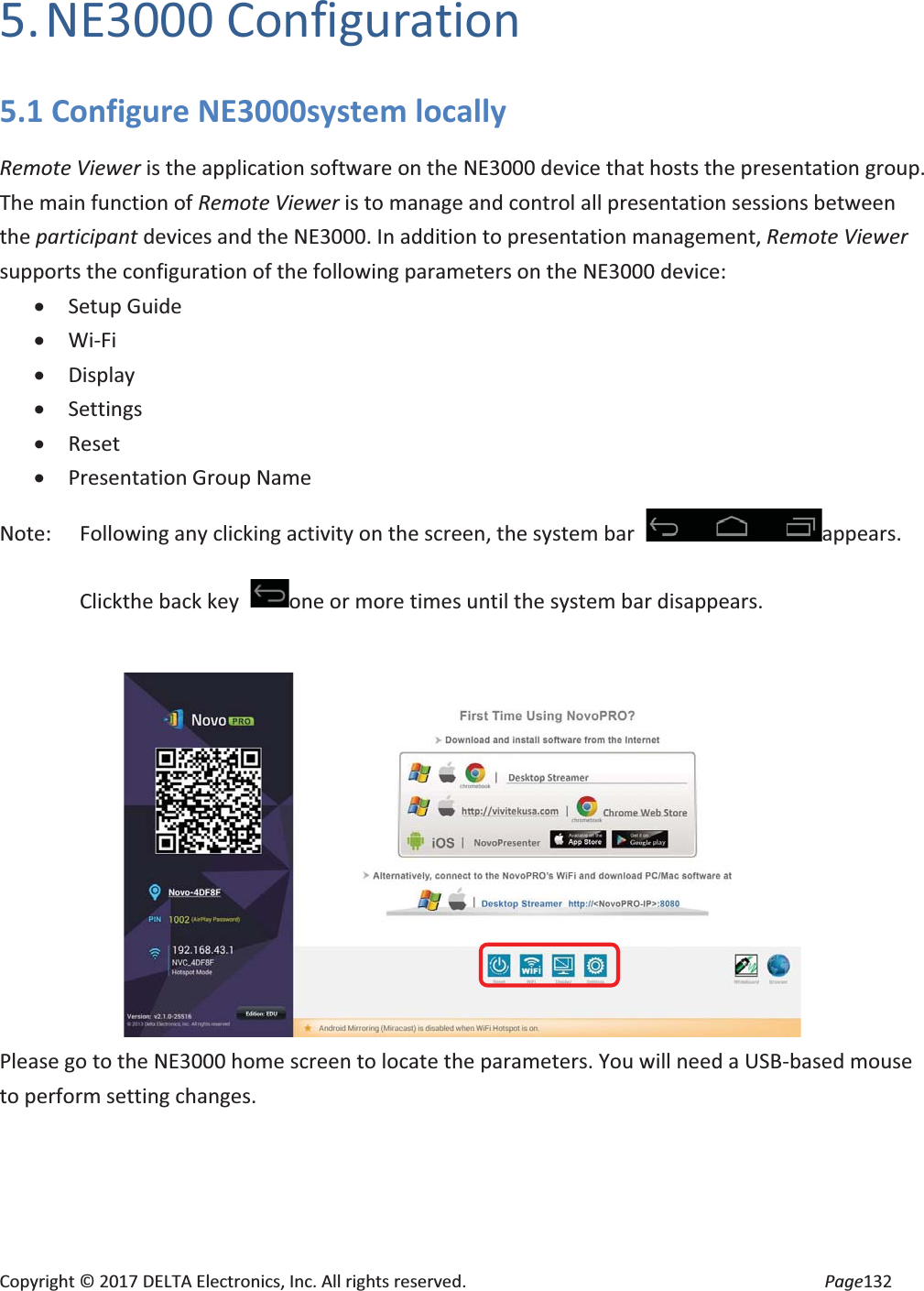 Copyright © 2017 DELTA Electronics, Inc. All rights reserved. Page132 5. NE3000 Configuration 5.1 Configure NE3000system locally Remote Viewer is the application software on the NE3000 device that hosts the presentation group. The main function of Remote Viewer is to manage and control all presentation sessions between the participant devices and the NE3000. In addition to presentation management, Remote Viewer supports the configuration of the following parameters on the NE3000 device: x Setup Guide x Wi-Fi x Display x Settings x Reset x Presentation Group Name Note: Following any clicking activity on the screen, the system bar appears. Clickthe back key one or more times until the system bar disappears. Please go to the NE3000 home screen to locate the parameters. You will need a USB-based mouse to perform setting changes.