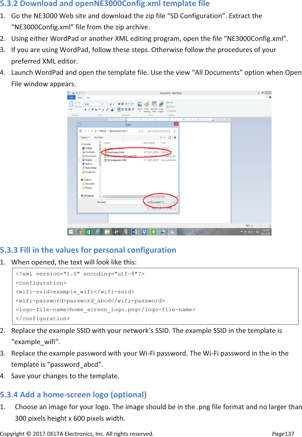 Copyright © 2017 DELTA Electronics, Inc. All rights reserved. Page137 5.3.2 Download and openNE3000Config.xml template file 1. Go the NE3000 Web site and download the zip file “SD Configuration”. Extract the “NE3000Config.xml” file from the zip archive. 2. Using either WordPad or another XML editing program, open the file “NE3000Config.xml”. 3. If you are using WordPad, follow these steps. Otherwise follow the procedures of your preferred XML editor. 4. Launch WordPad and open the template file. Use the view “All Documents” option when Open File window appears. 5.3.3 Fill in the values for personal configuration 1. When opened, the text will look like this: <?xml version="1.0" encoding="utf-8"?> <configuration> <wifi-ssid>example_wifi</wifi-ssid> <wifi-password>password_abcd</wifi-password> <logo-file-name>home_screen_logo.png</logo-file-name> </configuration> 2. Replace the example SSID with your network’s SSID. The example SSID in the template is “example_wifi”. 3. Replace the example password with your Wi-Fi password. The Wi-Fi password in the in the template is “password_abcd”. 4. Save your changes to the template. 5.3.4 Add a home-screen logo (optional) 1. Choose an image for your logo. The image should be in the .png file format and no larger than 300 pixels height x 600 pixels width.