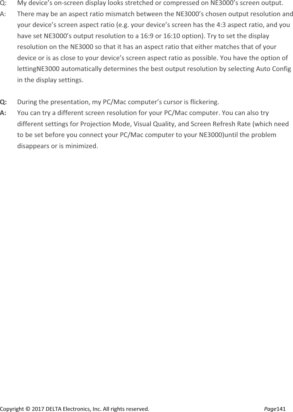 Copyright © 2017 DELTA Electronics, Inc. All rights reserved. Page141 Q: My device’s on-screen display looks stretched or compressed on NE3000’s screen output. A: There may be an aspect ratio mismatch between the NE3000’s chosen output resolution and your device’s screen aspect ratio (e.g. your device’s screen has the 4:3 aspect ratio, and you have set NE3000’s output resolution to a 16:9 or 16:10 option). Try to set the display resolution on the NE3000 so that it has an aspect ratio that either matches that of your device or is as close to your device’s screen aspect ratio as possible. You have the option of lettingNE3000 automatically determines the best output resolution by selecting Auto Config in the display settings. Q: During the presentation, my PC/Mac computer’s cursor is flickering. A: You can try a different screen resolution for your PC/Mac computer. You can also try different settings for Projection Mode, Visual Quality, and Screen Refresh Rate (which need to be set before you connect your PC/Mac computer to your NE3000)until the problem disappears or is minimized.