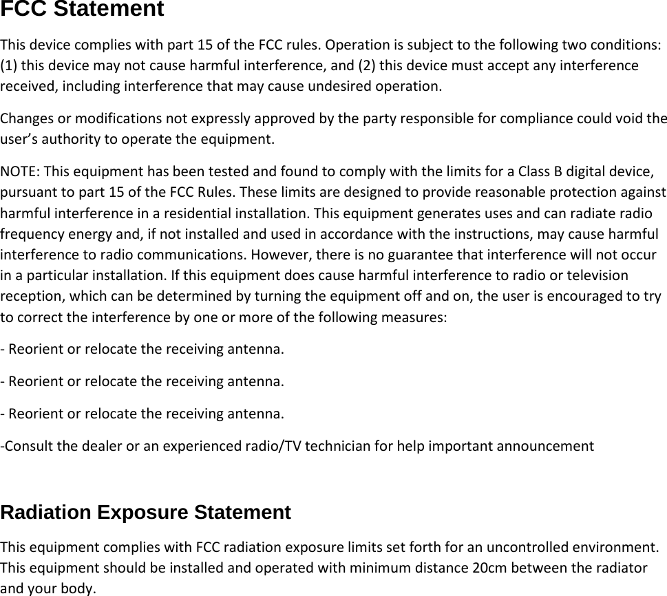 FCC Statement This device complies with part 15 of the FCC rules. Operation is subject to the following two conditions: (1) this device may not cause harmful interference, and (2) this device must accept any interference received, including interference that may cause undesired operation. Changes or modifications not expressly approved by the party responsible for compliance could void the user’s authority to operate the equipment. NOTE: This equipment has been tested and found to comply with the limits for a Class B digital device, pursuant to part 15 of the FCC Rules. These limits are designed to provide reasonable protection against harmful interference in a residential installation. This equipment generates uses and can radiate radio frequency energy and, if not installed and used in accordance with the instructions, may cause harmful interference to radio communications. However, there is no guarantee that interference will not occur in a particular installation. If this equipment does cause harmful interference to radio or television reception, which can be determined by turning the equipment off and on, the user is encouraged to try to correct the interference by one or more of the following measures: ‐ Reorient or relocate the receiving antenna. ‐ Reorient or relocate the receiving antenna. ‐ Reorient or relocate the receiving antenna. ‐Consult the dealer or an experienced radio/TV technician for help important announcement Radiation Exposure Statement This equipment complies with FCC radiation exposure limits set forth for an uncontrolled environment. This equipment should be installed and operated with minimum distance 20cm between the radiator and your body.