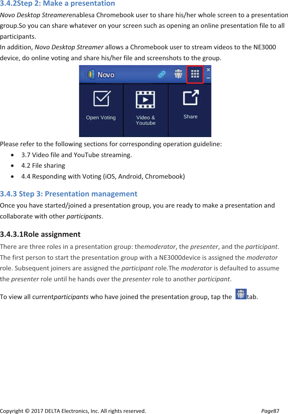 Copyright © 2017 DELTA Electronics, Inc. All rights reserved. Page87 3.4.2Step 2: Make a presentation Novo Desktop Streamerenablesa Chromebook user to share his/her whole screen to a presentation group.So you can share whatever on your screen such as opening an online presentation file to all participants. In addition, Novo Desktop Streamer allows a Chromebook user to stream videos to the NE3000 device, do online voting and share his/her file and screenshots to the group. Please refer to the following sections for corresponding operation guideline: x 3.7 Video file and YouTube streaming. x 4.2 File sharing x 4.4 Responding with Voting (iOS, Android, Chromebook) 3.4.3 Step 3: Presentation management Once you have started/joined a presentation group, you are ready to make a presentation and collaborate with other participants. 3.4.3.1Role assignment There are three roles in a presentation group: themoderator, the presenter, and the participant. The first person to start the presentation group with a NE3000device is assigned the moderator role. Subsequent joiners are assigned the participant role.The moderator is defaulted to assume the presenter role until he hands over the presenter role to another participant. To view all currentparticipants who have joined the presentation group, tap the tab.