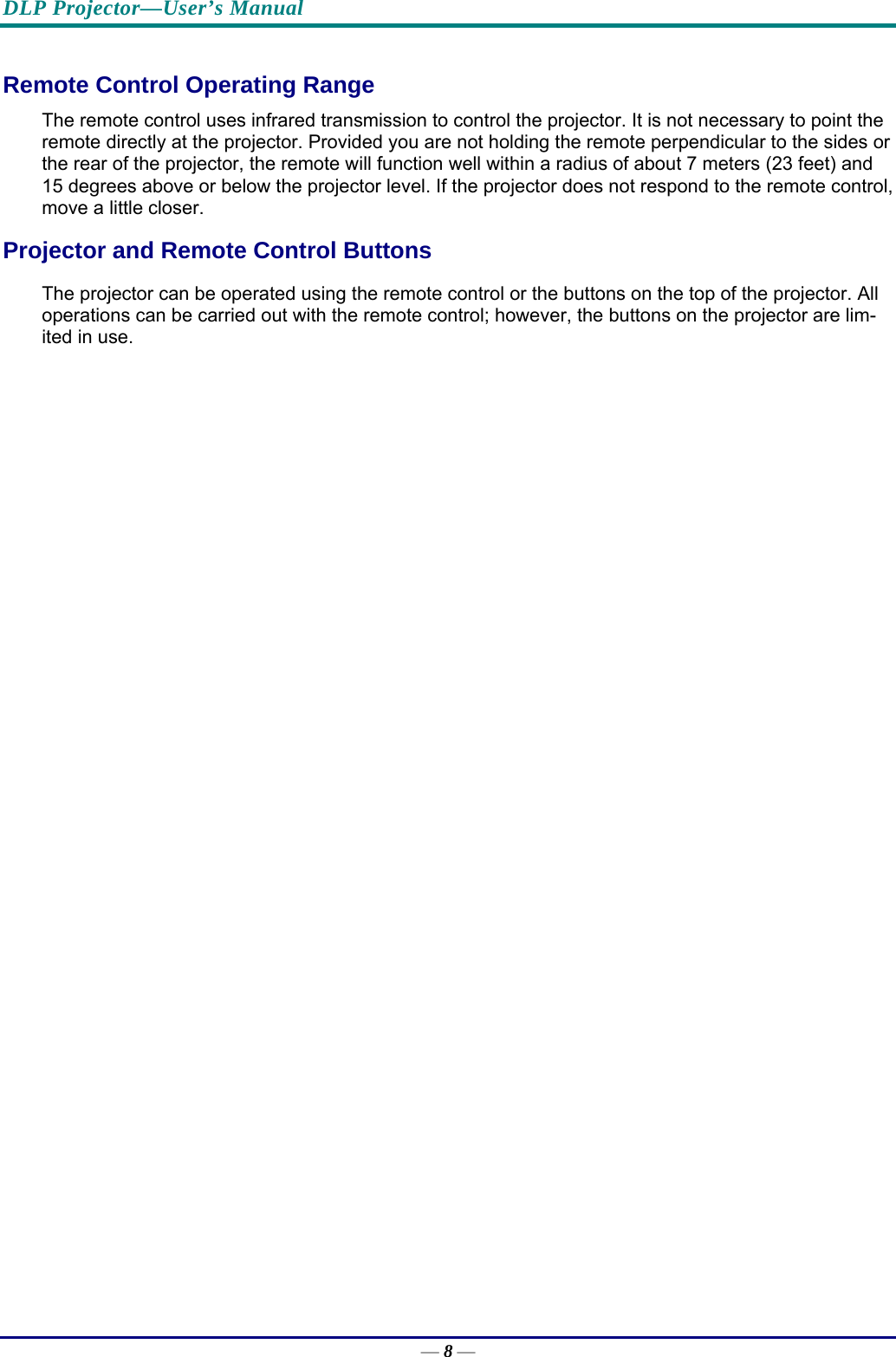 DLP Projector—User’s Manual — 8 — Remote Control Operating Range The remote control uses infrared transmission to control the projector. It is not necessary to point the remote directly at the projector. Provided you are not holding the remote perpendicular to the sides or the rear of the projector, the remote will function well within a radius of about 7 meters (23 feet) and 15 degrees above or below the projector level. If the projector does not respond to the remote control, move a little closer.   Projector and Remote Control Buttons The projector can be operated using the remote control or the buttons on the top of the projector. All operations can be carried out with the remote control; however, the buttons on the projector are lim-ited in use.  