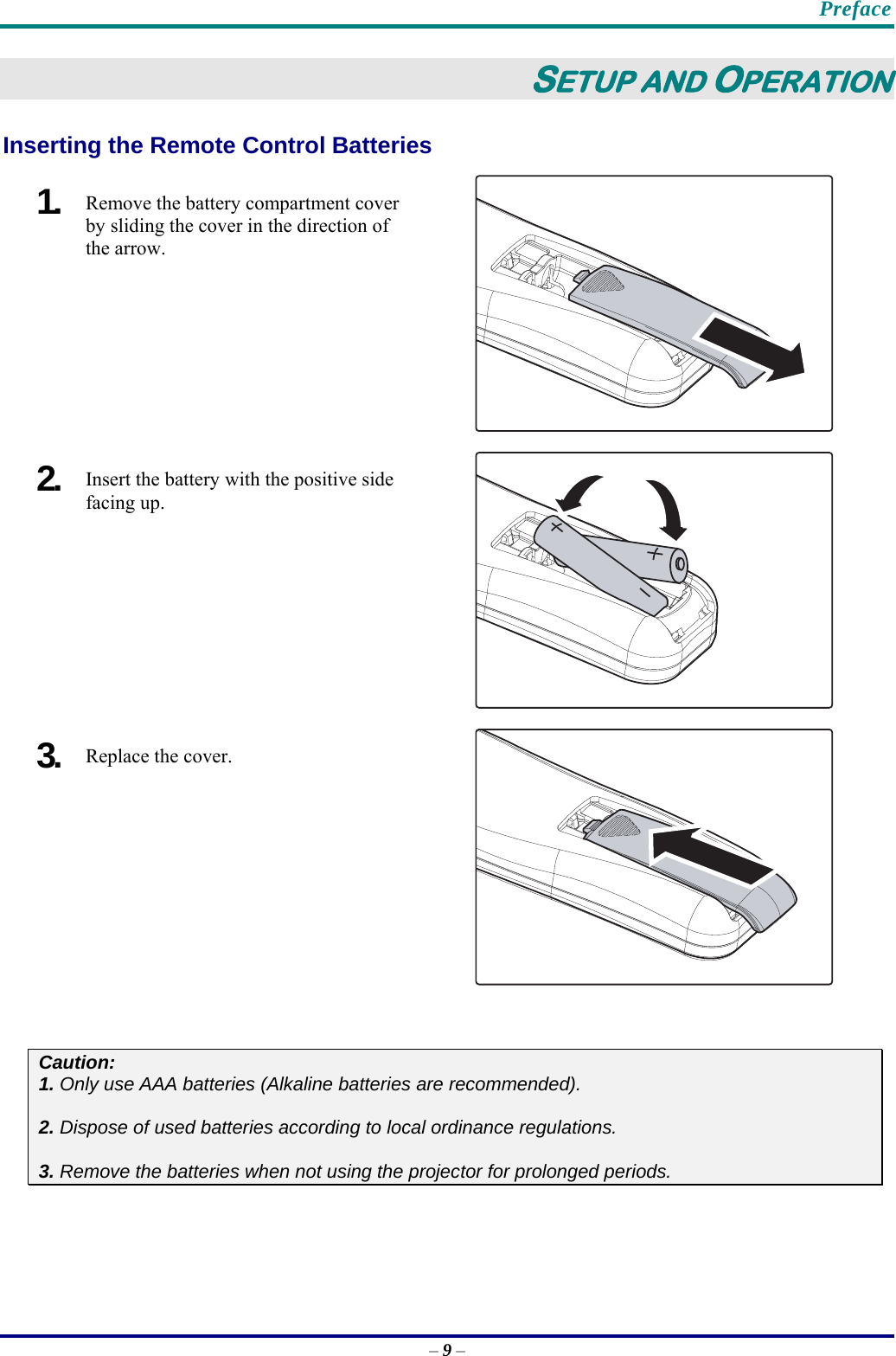    Preface – 9 – SETUP AND OPERATION Inserting the Remote Control Batteries  1.  Remove the battery compartment cover by sliding the cover in the direction of the arrow.  2.  Insert the battery with the positive side facing up.  3.  Replace the cover.   Caution: 1. Only use AAA batteries (Alkaline batteries are recommended).  2. Dispose of used batteries according to local ordinance regulations.   3. Remove the batteries when not using the projector for prolonged periods.  