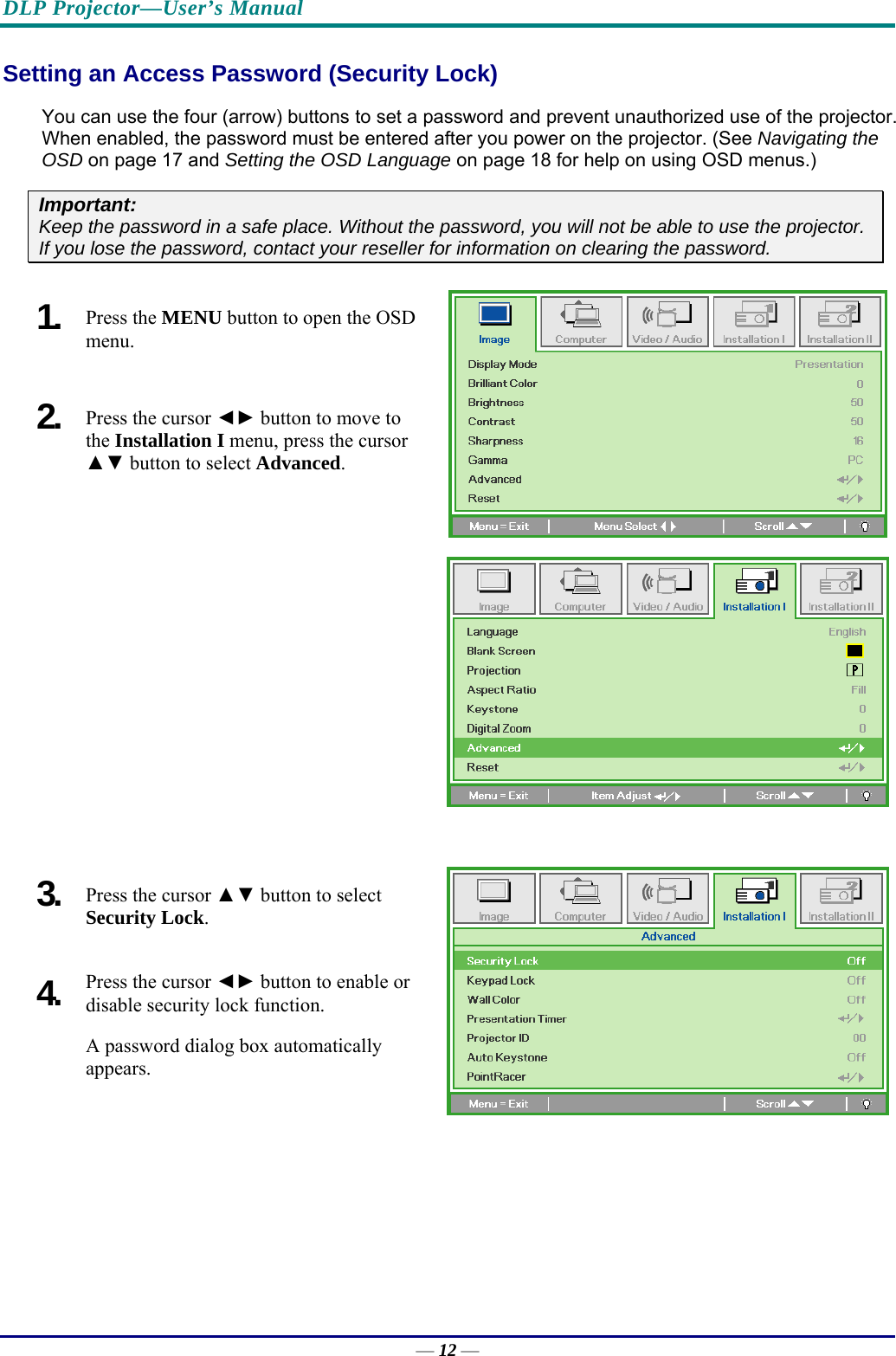 DLP Projector—User’s Manual Setting an Access Password (Security Lock) You can use the four (arrow) buttons to set a password and prevent unauthorized use of the projector. When enabled, the password must be entered after you power on the projector. (See Navigating the OSD on page 17 and Setting the OSD Language on page 18 for help on using OSD menus.) Important: Keep the password in a safe place. Without the password, you will not be able to use the projector. If you lose the password, contact your reseller for information on clearing the password.  1.  Press the MENU button to open the OSD menu. 2.  Press the cursor ◄► button to move to the Installation I menu, press the cursor ▲▼ button to select Advanced.  3.  Press the cursor ▲▼ button to select  Security Lock. 4.  Press the cursor ◄► button to enable or disable security lock function. A password dialog box automatically  appears. — 12 — 