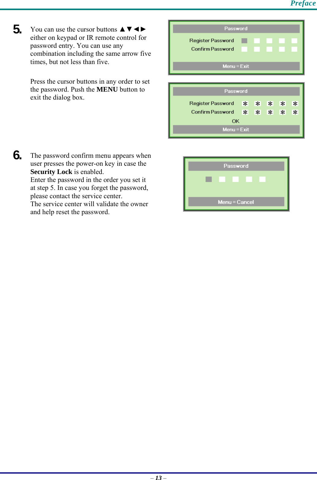    Preface 5.  You can use the cursor buttons ▲▼◄► either on keypad or IR remote control for password entry. You can use any combination including the same arrow five times, but not less than five. Press the cursor buttons in any order to set the password. Push the MENU button to exit the dialog box.   6.  The password confirm menu appears when user presses the power-on key in case the Security Lock is enabled.  Enter the password in the order you set it at step 5. In case you forget the password, please contact the service center.  The service center will validate the owner and help reset the password.    – 13 – 