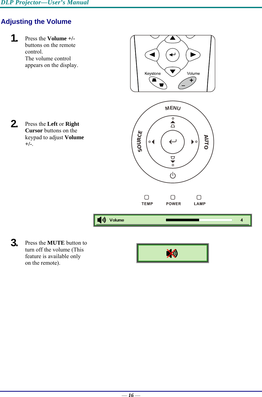 DLP Projector—User’s Manual Adjusting the Volume 1.  Press the Volume +/-  buttons on the remote control.  The volume control  appears on the display. 2.  Press the Left or Right Cursor buttons on the keypad to adjust Volume +/-.   MENUSOURCEAUTO 3.  Press the MUTE button to turn off the volume (This feature is available only on the remote).   — 16 — 