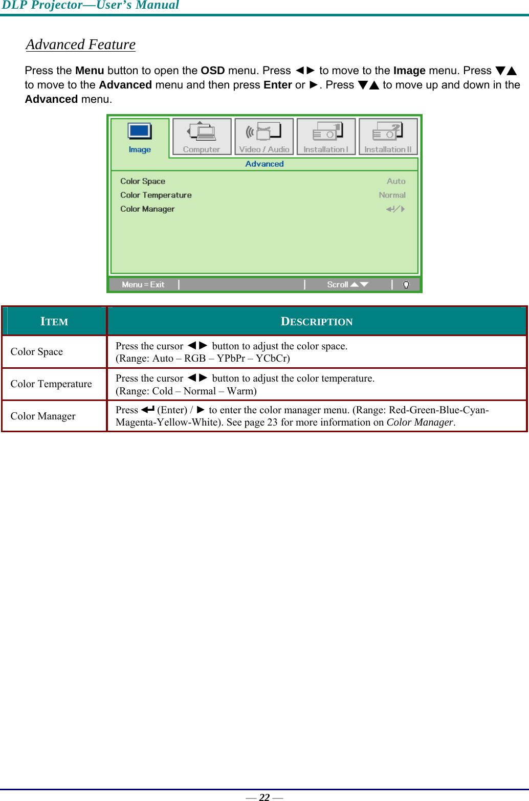 DLP Projector—User’s Manual Advanced Feature Press the Menu button to open the OSD menu. Press ◄► to move to the Image menu. Press ▼▲ to move to the Advanced menu and then press Enter or ►. Press ▼▲ to move up and down in the Advanced menu.  ITEM  DESCRIPTION Color Space   Press the cursor ◄► button to adjust the color space.  (Range: Auto – RGB – YPbPr – YCbCr)  Color Temperature   Press the cursor ◄► button to adjust the color temperature.  (Range: Cold – Normal – Warm) Color Manager   Press   (Enter) / ► to enter the color manager menu. (Range: Red-Green-Blue-Cyan-Magenta-Yellow-White). See page 23 for more information on Color Manager.   — 22 — 