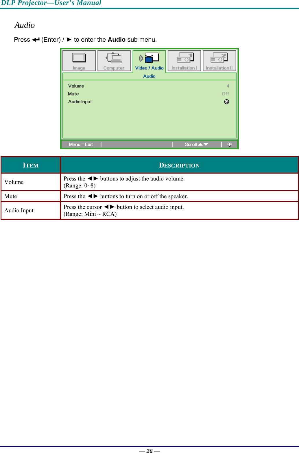DLP Projector—User’s Manual Audio Press   (Enter) / ► to enter the Audio sub menu.  ITEM  DESCRIPTION Volume  Press the ◄► buttons to adjust the audio volume.  (Range: 0~8) Mute Press the ◄► buttons to turn on or off the speaker. Audio Input  Press the cursor ◄► button to select audio input.  (Range: Mini ~ RCA)   — 26 — 