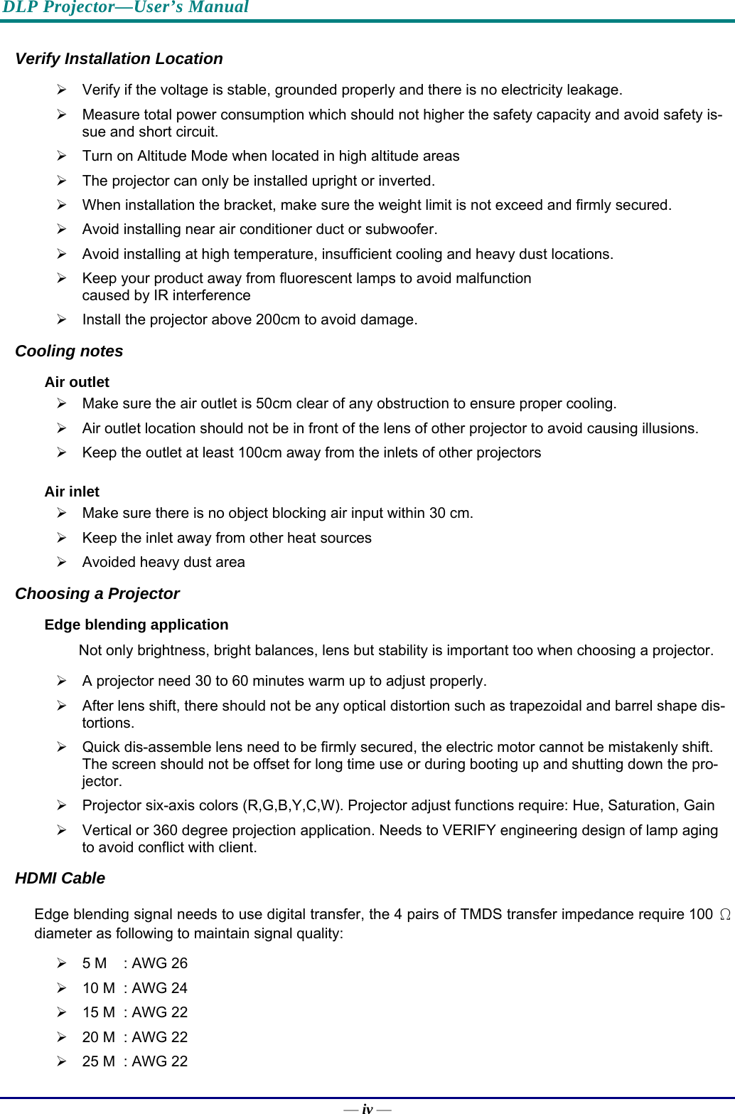 DLP Projector—User’s Manual — iv — Verify Installation Location ¾  Verify if the voltage is stable, grounded properly and there is no electricity leakage. ¾  Measure total power consumption which should not higher the safety capacity and avoid safety is-sue and short circuit. ¾  Turn on Altitude Mode when located in high altitude areas ¾  The projector can only be installed upright or inverted.  ¾  When installation the bracket, make sure the weight limit is not exceed and firmly secured. ¾  Avoid installing near air conditioner duct or subwoofer. ¾  Avoid installing at high temperature, insufficient cooling and heavy dust locations. ¾  Keep your product away from fluorescent lamps to avoid malfunction caused by IR interference ¾  Install the projector above 200cm to avoid damage. Cooling notes Air outlet ¾  Make sure the air outlet is 50cm clear of any obstruction to ensure proper cooling. ¾  Air outlet location should not be in front of the lens of other projector to avoid causing illusions. ¾  Keep the outlet at least 100cm away from the inlets of other projectors Air inlet ¾  Make sure there is no object blocking air input within 30 cm. ¾  Keep the inlet away from other heat sources ¾  Avoided heavy dust area Choosing a Projector Edge blending application Not only brightness, bright balances, lens but stability is important too when choosing a projector. ¾  A projector need 30 to 60 minutes warm up to adjust properly. ¾  After lens shift, there should not be any optical distortion such as trapezoidal and barrel shape dis-tortions. ¾  Quick dis-assemble lens need to be firmly secured, the electric motor cannot be mistakenly shift. The screen should not be offset for long time use or during booting up and shutting down the pro-jector. ¾  Projector six-axis colors (R,G,B,Y,C,W). Projector adjust functions require: Hue, Saturation, Gain ¾  Vertical or 360 degree projection application. Needs to VERIFY engineering design of lamp aging to avoid conflict with client. HDMI Cable Edge blending signal needs to use digital transfer, the 4 pairs of TMDS transfer impedance require 100 Ω diameter as following to maintain signal quality: ¾  5 M  : AWG 26 ¾  10 M  : AWG 24 ¾  15 M  : AWG 22 ¾  20 M  : AWG 22 ¾  25 M  : AWG 22 