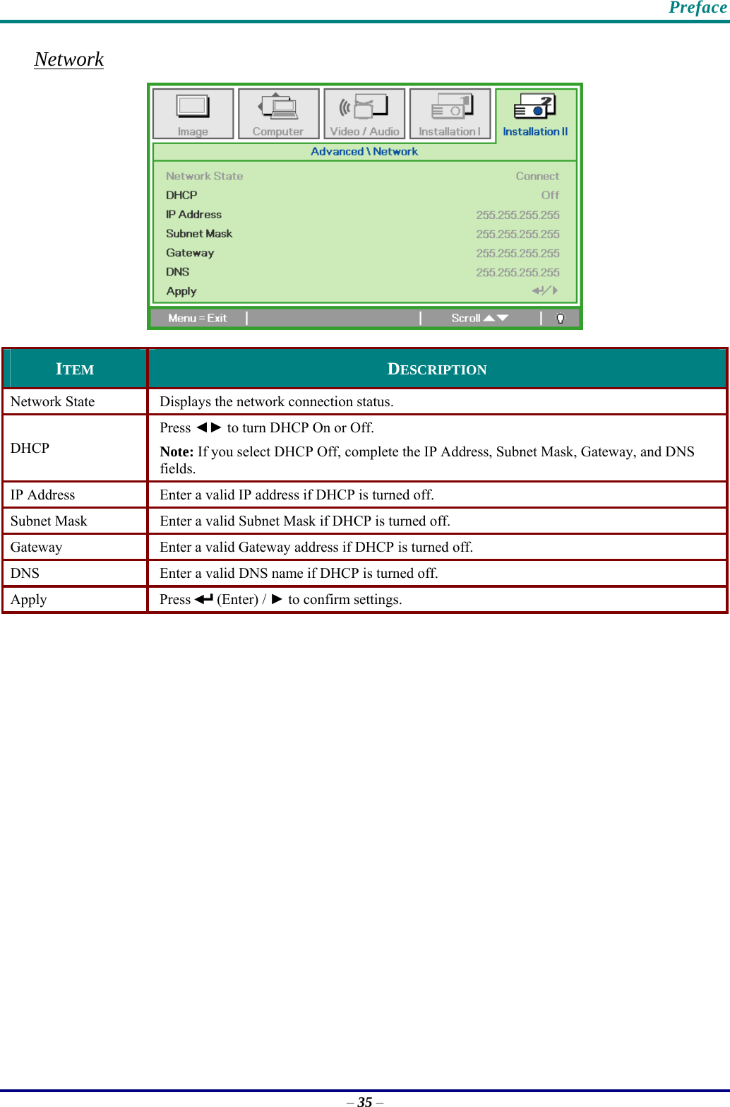    Preface Network  ITEM  DESCRIPTION Network State  Displays the network connection status. DHCP Press ◄► to turn DHCP On or Off.  Note: If you select DHCP Off, complete the IP Address, Subnet Mask, Gateway, and DNS fields. IP Address   Enter a valid IP address if DHCP is turned off. Subnet Mask  Enter a valid Subnet Mask if DHCP is turned off. Gateway  Enter a valid Gateway address if DHCP is turned off. DNS  Enter a valid DNS name if DHCP is turned off. Apply Press  (Enter) / ► to confirm settings.   – 35 – 