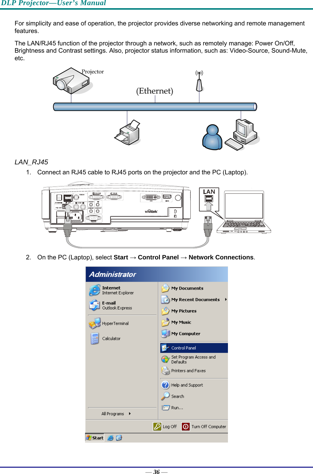 DLP Projector—User’s Manual For simplicity and ease of operation, the projector provides diverse networking and remote management features. The LAN/RJ45 function of the projector through a network, such as remotely manage: Power On/Off, Brightness and Contrast settings. Also, projector status information, such as: Video-Source, Sound-Mute, etc.  LAN_RJ45 1.  Connect an RJ45 cable to RJ45 ports on the projector and the PC (Laptop).  2.  On the PC (Laptop), select Start → Control Panel → Network Connections.  — 36 — 