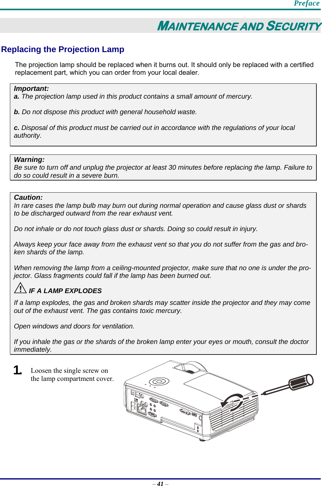    Preface – 41 – MAINTENANCE AND SECURITY Replacing the Projection Lamp The projection lamp should be replaced when it burns out. It should only be replaced with a certified replacement part, which you can order from your local dealer.  Important: a. The projection lamp used in this product contains a small amount of mercury. b. Do not dispose this product with general household waste. c. Disposal of this product must be carried out in accordance with the regulations of your local  authority. Warning: Be sure to turn off and unplug the projector at least 30 minutes before replacing the lamp. Failure to do so could result in a severe burn.  Caution: In rare cases the lamp bulb may burn out during normal operation and cause glass dust or shards to be discharged outward from the rear exhaust vent. Do not inhale or do not touch glass dust or shards. Doing so could result in injury.  Always keep your face away from the exhaust vent so that you do not suffer from the gas and bro-ken shards of the lamp. When removing the lamp from a ceiling-mounted projector, make sure that no one is under the pro-jector. Glass fragments could fall if the lamp has been burned out.  ！ IF A LAMP EXPLODES If a lamp explodes, the gas and broken shards may scatter inside the projector and they may come out of the exhaust vent. The gas contains toxic mercury. Open windows and doors for ventilation. If you inhale the gas or the shards of the broken lamp enter your eyes or mouth, consult the doctor immediately.  1.  Loosen the single screw on the lamp compartment cover. 