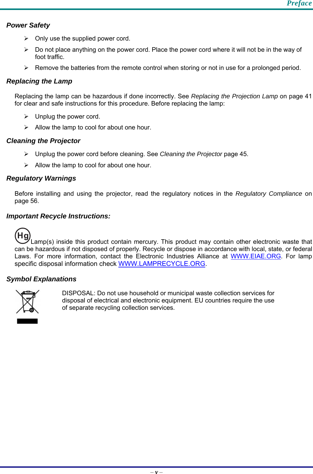    Preface Power Safety ¾  Only use the supplied power cord. ¾  Do not place anything on the power cord. Place the power cord where it will not be in the way of foot traffic. ¾  Remove the batteries from the remote control when storing or not in use for a prolonged period. Replacing the Lamp Replacing the lamp can be hazardous if done incorrectly. See Replacing the Projection Lamp on page 41 for clear and safe instructions for this procedure. Before replacing the lamp: ¾  Unplug the power cord. ¾  Allow the lamp to cool for about one hour. Cleaning the Projector ¾  Unplug the power cord before cleaning. See Cleaning the Projector page 45. ¾  Allow the lamp to cool for about one hour. Regulatory Warnings Before installing and using the projector, read the regulatory notices in the Regulatory Compliance on page 56. Important Recycle Instructions: HgLamp(s) inside this product contain mercury. This product may contain other electronic waste that can be hazardous if not disposed of properly. Recycle or dispose in accordance with local, state, or federal Laws. For more information, contact the Electronic Industries Alliance at WWW.EIAE.ORG. For lamp specific disposal information check WWW.LAMPRECYCLE.ORG.  Symbol Explanations  DISPOSAL: Do not use household or municipal waste collection services for disposal of electrical and electronic equipment. EU countries require the use of separate recycling collection services. – v – 