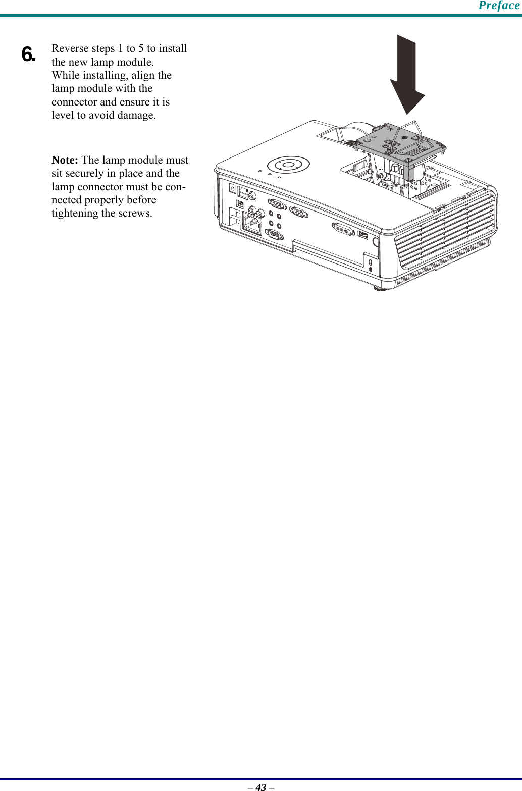    Preface 6.  Reverse steps 1 to 5 to install the new lamp module.  While installing, align the lamp module with the  connector and ensure it is level to avoid damage. Note: The lamp module must sit securely in place and the lamp connector must be con-nected properly before tightening the screws.   – 43 – 