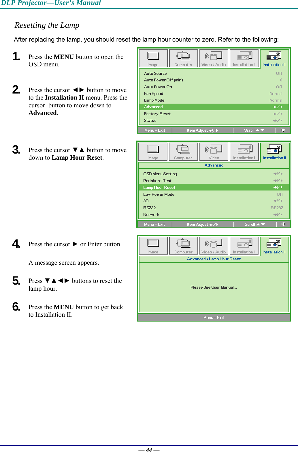 DLP Projector—User’s Manual Resetting the Lamp After replacing the lamp, you should reset the lamp hour counter to zero. Refer to the following: 1.  Press the MENU button to open the OSD menu. 2.  Press the cursor ◄► button to move to the Installation II menu. Press the cursor  button to move down to  Advanced. 3.  Press the cursor ▼▲ button to move down to Lamp Hour Reset. 4.  Press the cursor ► or Enter button.  A message screen appears. 5.  Press ▼▲◄► buttons to reset the lamp hour. 6.  Press the MENU button to get back to Installation II.  — 44 — 