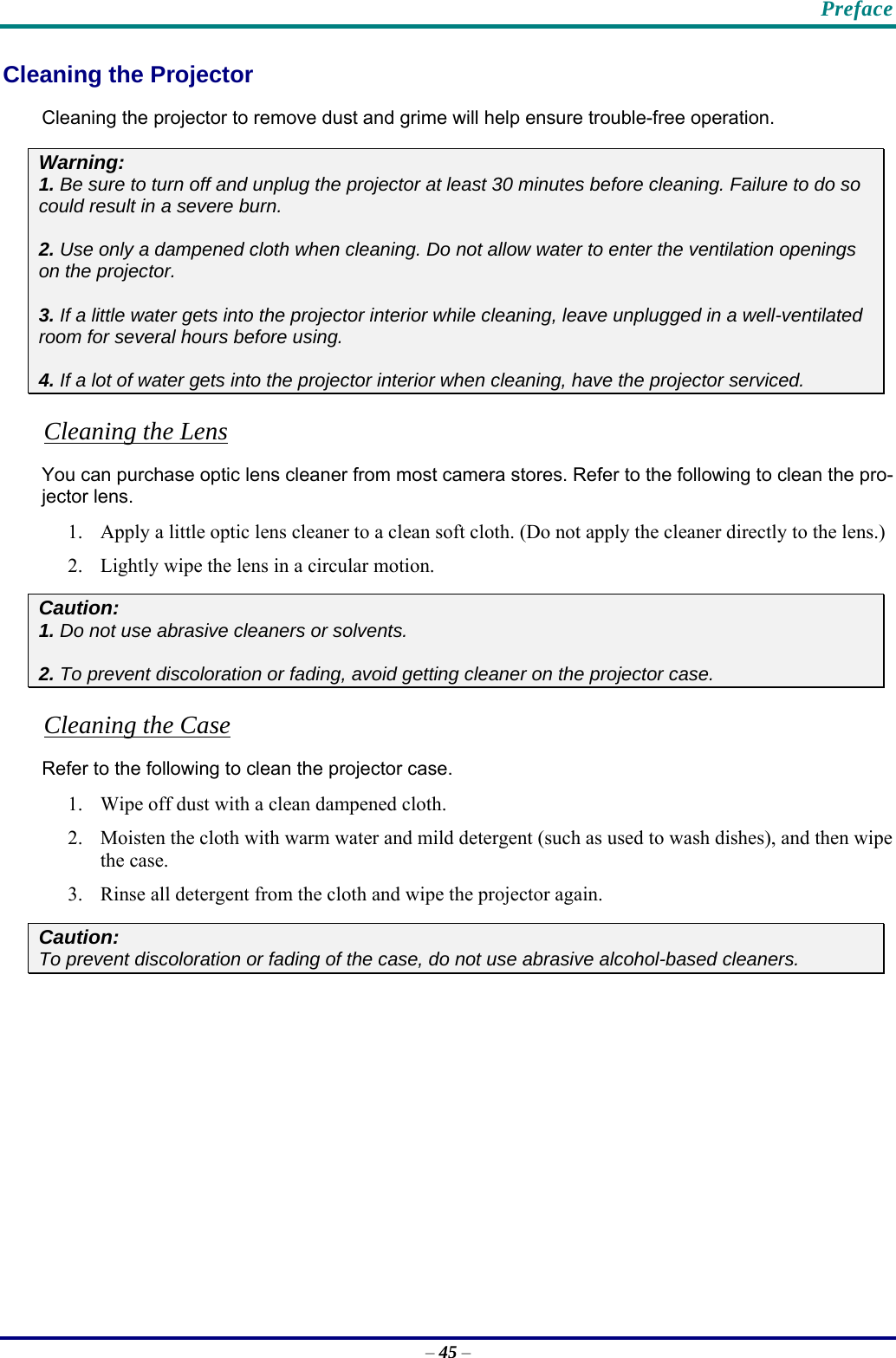    Preface – 45 – Cleaning the Projector Cleaning the projector to remove dust and grime will help ensure trouble-free operation.  Warning: 1. Be sure to turn off and unplug the projector at least 30 minutes before cleaning. Failure to do so could result in a severe burn. 2. Use only a dampened cloth when cleaning. Do not allow water to enter the ventilation openings on the projector.  3. If a little water gets into the projector interior while cleaning, leave unplugged in a well-ventilated room for several hours before using. 4. If a lot of water gets into the projector interior when cleaning, have the projector serviced. Cleaning the Lens You can purchase optic lens cleaner from most camera stores. Refer to the following to clean the pro-jector lens. 1. Apply a little optic lens cleaner to a clean soft cloth. (Do not apply the cleaner directly to the lens.) 2. Lightly wipe the lens in a circular motion. Caution: 1. Do not use abrasive cleaners or solvents. 2. To prevent discoloration or fading, avoid getting cleaner on the projector case. Cleaning the Case Refer to the following to clean the projector case. 1. Wipe off dust with a clean dampened cloth. 2. Moisten the cloth with warm water and mild detergent (such as used to wash dishes), and then wipe the case. 3. Rinse all detergent from the cloth and wipe the projector again. Caution: To prevent discoloration or fading of the case, do not use abrasive alcohol-based cleaners. 