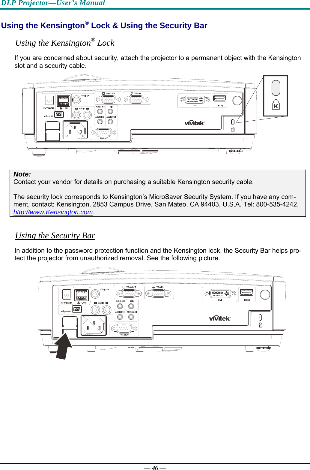 DLP Projector—User’s Manual Using the Kensington® Lock &amp; Using the Security Bar Using the Kensington® Lock If you are concerned about security, attach the projector to a permanent object with the Kensington slot and a security cable.   Note: Contact your vendor for details on purchasing a suitable Kensington security cable.  The security lock corresponds to Kensington’s MicroSaver Security System. If you have any com-ment, contact: Kensington, 2853 Campus Drive, San Mateo, CA 94403, U.S.A. Tel: 800-535-4242, http://www.Kensington.com.  Using the Security Bar In addition to the password protection function and the Kensington lock, the Security Bar helps pro-tect the projector from unauthorized removal. See the following picture.  — 46 — 