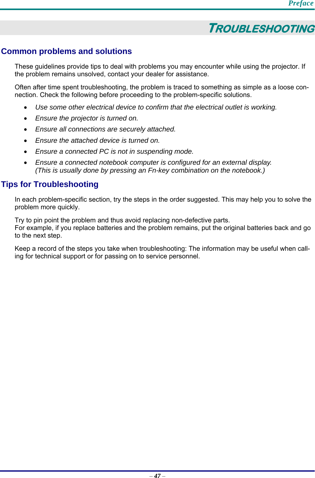    Preface – 47 – TROUBLESHOOTING Common problems and solutions These guidelines provide tips to deal with problems you may encounter while using the projector. If the problem remains unsolved, contact your dealer for assistance. Often after time spent troubleshooting, the problem is traced to something as simple as a loose con-nection. Check the following before proceeding to the problem-specific solutions. • Use some other electrical device to confirm that the electrical outlet is working. • Ensure the projector is turned on. • Ensure all connections are securely attached.  • Ensure the attached device is turned on. • Ensure a connected PC is not in suspending mode. • Ensure a connected notebook computer is configured for an external display. (This is usually done by pressing an Fn-key combination on the notebook.) Tips for Troubleshooting In each problem-specific section, try the steps in the order suggested. This may help you to solve the problem more quickly. Try to pin point the problem and thus avoid replacing non-defective parts.  For example, if you replace batteries and the problem remains, put the original batteries back and go to the next step.  Keep a record of the steps you take when troubleshooting: The information may be useful when call-ing for technical support or for passing on to service personnel.  