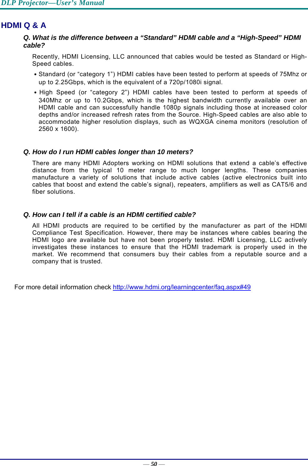 DLP Projector—User’s Manual — 50 — HDMI Q &amp; A Q. What is the difference between a “Standard” HDMI cable and a “High-Speed” HDMI cable? Recently, HDMI Licensing, LLC announced that cables would be tested as Standard or High-Speed cables.  ․Standard (or “category 1”) HDMI cables have been tested to perform at speeds of 75Mhz or up to 2.25Gbps, which is the equivalent of a 720p/1080i signal.  ․High Speed (or “category 2”) HDMI cables have been tested to perform at speeds of 340Mhz or up to 10.2Gbps, which is the highest bandwidth currently available over an HDMI cable and can successfully handle 1080p signals including those at increased color depths and/or increased refresh rates from the Source. High-Speed cables are also able to accommodate higher resolution displays, such as WQXGA cinema monitors (resolution of 2560 x 1600).  Q. How do I run HDMI cables longer than 10 meters? There are many HDMI Adopters working on HDMI solutions that extend a cable’s effective distance from the typical 10 meter range to much longer lengths. These companies manufacture a variety of solutions that include active cables (active electronics built into cables that boost and extend the cable’s signal), repeaters, amplifiers as well as CAT5/6 and fiber solutions.  Q. How can I tell if a cable is an HDMI certified cable? All HDMI products are required to be certified by the manufacturer as part of the HDMI Compliance Test Specification. However, there may be instances where cables bearing the HDMI logo are available but have not been properly tested. HDMI Licensing, LLC actively investigates these instances to ensure that the HDMI trademark is properly used in the market. We recommend that consumers buy their cables from a reputable source and a company that is trusted.  For more detail information check http://www.hdmi.org/learningcenter/faq.aspx#49 