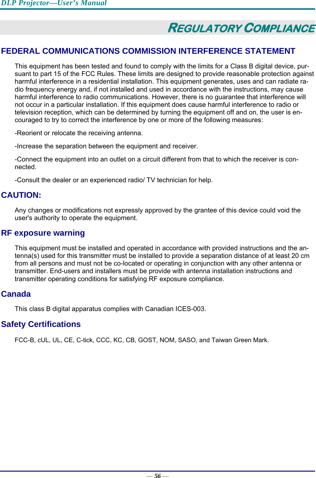 DLP Projector—User’s Manual — 56 — REGULATORY COMPLIANCE FEDERAL COMMUNICATIONS COMMISSION INTERFERENCE STATEMENT  This equipment has been tested and found to comply with the limits for a Class B digital device, pur-suant to part 15 of the FCC Rules. These limits are designed to provide reasonable protection against harmful interference in a residential installation. This equipment generates, uses and can radiate ra-dio frequency energy and, if not installed and used in accordance with the instructions, may cause harmful interference to radio communications. However, there is no guarantee that interference will not occur in a particular installation. If this equipment does cause harmful interference to radio or television reception, which can be determined by turning the equipment off and on, the user is en-couraged to try to correct the interference by one or more of the following measures: -Reorient or relocate the receiving antenna. -Increase the separation between the equipment and receiver. -Connect the equipment into an outlet on a circuit different from that to which the receiver is con-nected. -Consult the dealer or an experienced radio/ TV technician for help. CAUTION:  Any changes or modifications not expressly approved by the grantee of this device could void the user&apos;s authority to operate the equipment. RF exposure warning This equipment must be installed and operated in accordance with provided instructions and the an-tenna(s) used for this transmitter must be installed to provide a separation distance of at least 20 cm from all persons and must not be co-located or operating in conjunction with any other antenna or transmitter. End-users and installers must be provide with antenna installation instructions and transmitter operating conditions for satisfying RF exposure compliance. Canada This class B digital apparatus complies with Canadian ICES-003. Safety Certifications FCC-B, cUL, UL, CE, C-tick, CCC, KC, CB, GOST, NOM, SASO, and Taiwan Green Mark.  