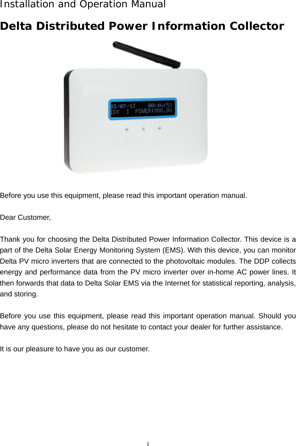  1Installation and Operation Manual Delta Distributed Power Information Collector    Before you use this equipment, please read this important operation manual.    Dear Customer,  Thank you for choosing the Delta Distributed Power Information Collector. This device is a part of the Delta Solar Energy Monitoring System (EMS). With this device, you can monitor Delta PV micro inverters that are connected to the photovoltaic modules. The DDP collects energy and performance data from the PV micro inverter over in-home AC power lines. It then forwards that data to Delta Solar EMS via the Internet for statistical reporting, analysis, and storing.  Before you use this equipment, please read this important operation manual. Should you have any questions, please do not hesitate to contact your dealer for further assistance.  It is our pleasure to have you as our customer.          