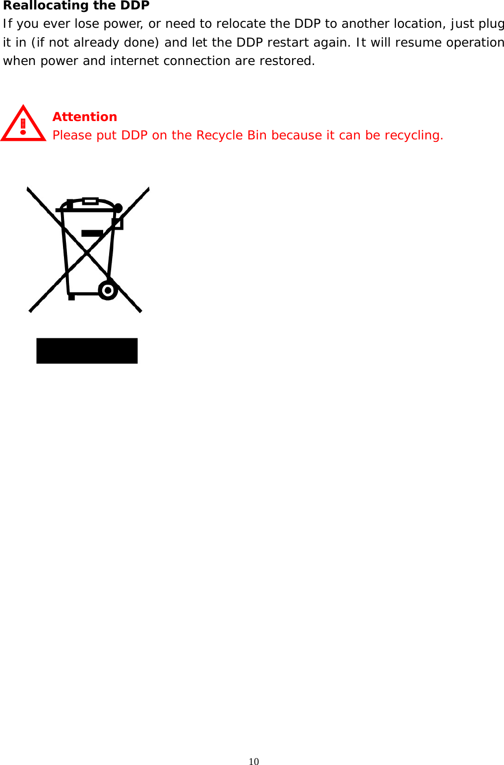  10Reallocating the DDP If you ever lose power, or need to relocate the DDP to another location, just plug it in (if not already done) and let the DDP restart again. It will resume operation when power and internet connection are restored.   Attention Please put DDP on the Recycle Bin because it can be recycling.                      