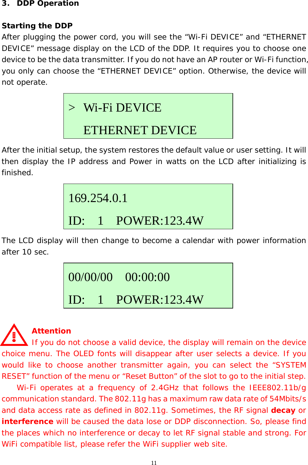  113.  DDP Operation  Starting the DDP After plugging the power cord, you will see the “Wi-Fi DEVICE” and “ETHERNET DEVICE” message display on the LCD of the DDP. It requires you to choose one device to be the data transmitter. If you do not have an AP router or Wi-Fi function, you only can choose the “ETHERNET DEVICE” option. Otherwise, the device will not operate.      After the initial setup, the system restores the default value or user setting. It will then display the IP address and Power in watts on the LCD after initializing is finished.      The LCD display will then change to become a calendar with power information after 10 sec.           Attention     If you do not choose a valid device, the display will remain on the device choice menu. The OLED fonts will disappear after user selects a device. If you would like to choose another transmitter again, you can select the “SYSTEM RESET” function of the menu or “Reset Button” of the slot to go to the initial step.   Wi-Fi operates at a frequency of 2.4GHz that follows the IEEE802.11b/g communication standard. The 802.11g has a maximum raw data rate of 54Mbits/s and data access rate as defined in 802.11g. Sometimes, the RF signal decay or interference will be caused the data lose or DDP disconnection. So, please find the places which no interference or decay to let RF signal stable and strong. For WiFi compatible list, please refer the WiFi supplier web site. 169.254.0.1 ID:  1  POWER:123.4W&gt; Wi-Fi DEVICE    ETHERNET DEVICE00/00/00  00:00:00 ID:  1  POWER:123.4W