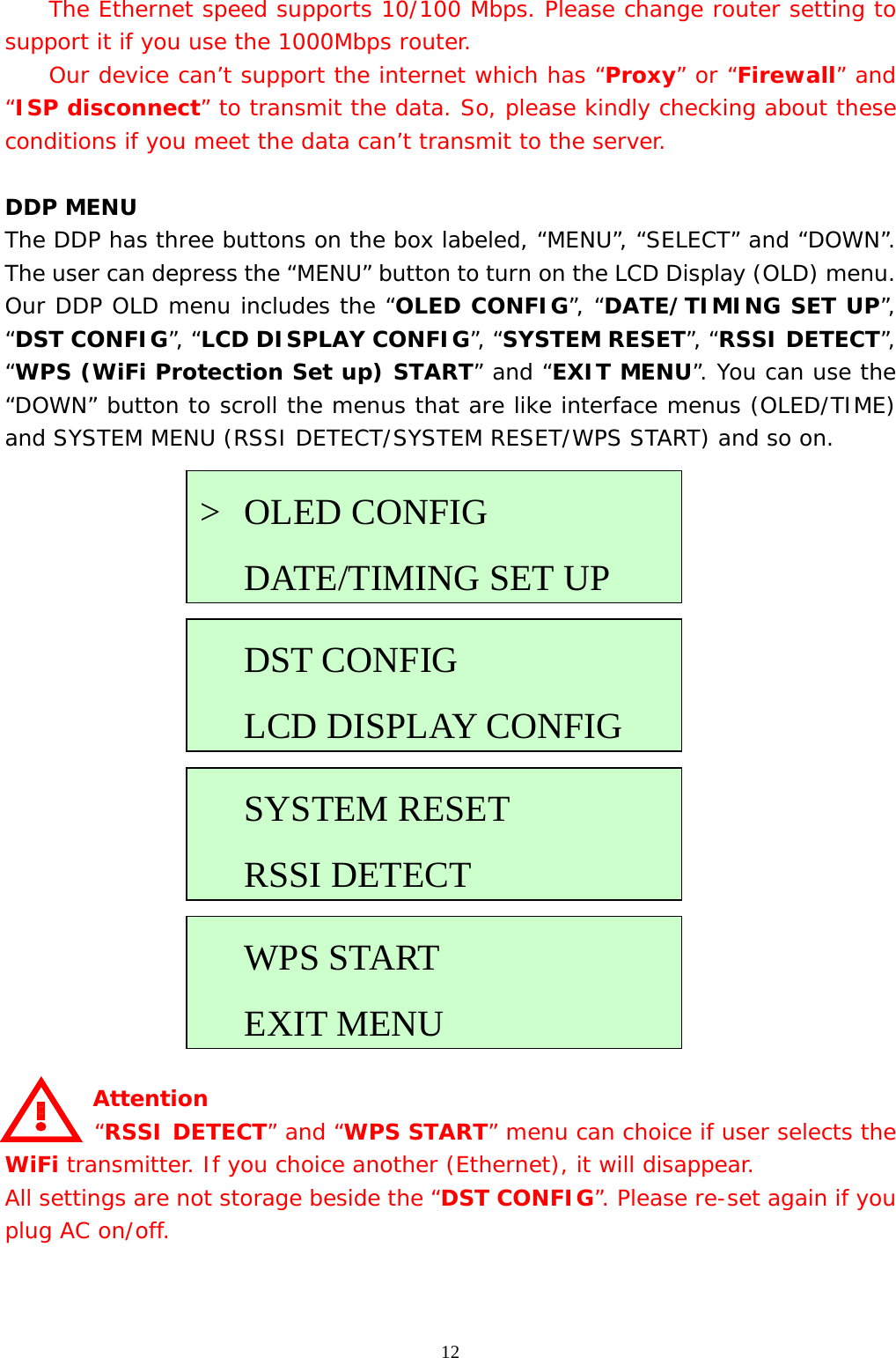  12  The Ethernet speed supports 10/100 Mbps. Please change router setting to support it if you use the 1000Mbps router.   Our device can’t support the internet which has “Proxy” or “Firewall” and “ISP disconnect” to transmit the data. So, please kindly checking about these conditions if you meet the data can’t transmit to the server.  DDP MENU The DDP has three buttons on the box labeled, “MENU”, “SELECT” and “DOWN”. The user can depress the “MENU” button to turn on the LCD Display (OLD) menu. Our DDP OLD menu includes the “OLED CONFIG”, “DATE/TIMING SET UP”, “DST CONFIG”, “LCD DISPLAY CONFIG”, “SYSTEM RESET”, “RSSI DETECT”, “WPS (WiFi Protection Set up) START” and “EXIT MENU”. You can use the “DOWN” button to scroll the menus that are like interface menus (OLED/TIME) and SYSTEM MENU (RSSI DETECT/SYSTEM RESET/WPS START) and so on.                    Attention  “RSSI DETECT” and “WPS START” menu can choice if user selects the WiFi transmitter. If you choice another (Ethernet), it will disappear.  All settings are not storage beside the “DST CONFIG”. Please re-set again if you plug AC on/off.   &gt; OLED CONFIG    DATE/TIMING SET UPDST CONFIG   LCD DISPLAY CONFIG   SYSTEM RESET  RSSI DETECTWPS START EXIT MENU