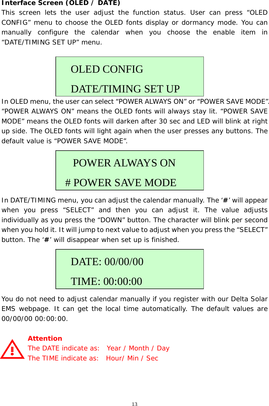  13Interface Screen (OLED / DATE) This screen lets the user adjust the function status. User can press “OLED CONFIG” menu to choose the OLED fonts display or dormancy mode. You can manually configure the calendar when you choose the enable item in “DATE/TIMING SET UP” menu.          In OLED menu, the user can select “POWER ALWAYS ON” or “POWER SAVE MODE”. “POWER ALWAYS ON” means the OLED fonts will always stay lit. “POWER SAVE MODE” means the OLED fonts will darken after 30 sec and LED will blink at right up side. The OLED fonts will light again when the user presses any buttons. The default value is “POWER SAVE MODE”.      In DATE/TIMING menu, you can adjust the calendar manually. The ‘#’ will appear when you press “SELECT” and then you can adjust it. The value adjusts individually as you press the “DOWN” button. The character will blink per second when you hold it. It will jump to next value to adjust when you press the “SELECT” button. The ‘#’ will disappear when set up is finished.         You do not need to adjust calendar manually if you register with our Delta Solar EMS webpage. It can get the local time automatically. The default values are 00/00/00 00:00:00.  Attention   The DATE indicate as:  Year / Month / Day   The TIME indicate as:  Hour/ Min / Sec      OLED CONFIG   DATE/TIMING SET UP   POWER ALWAYS ON # POWER SAVE MODE  DATE: 00/00/00   TIME: 00:00:00